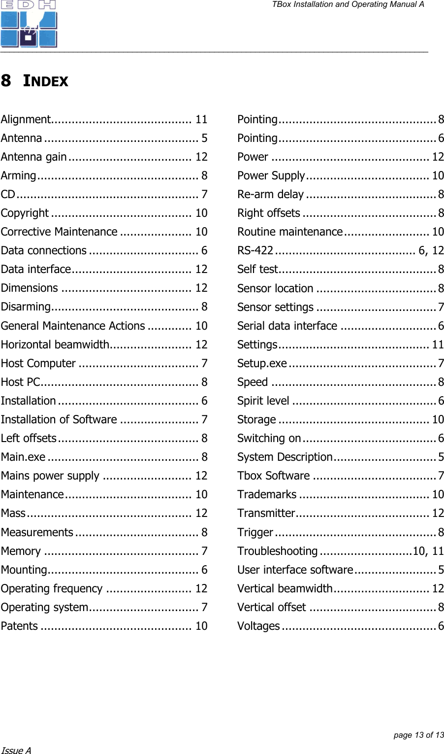 TBox Installation and Operating Manual A   ______________________________________________________________________________________________         page 13 of 13 Issue A 8 INDEX  Alignment......................................... 11 Antenna ............................................. 5 Antenna gain.................................... 12 Arming............................................... 8 CD..................................................... 7 Copyright ......................................... 10 Corrective Maintenance ..................... 10 Data connections ................................ 6 Data interface................................... 12 Dimensions ...................................... 12 Disarming........................................... 8 General Maintenance Actions ............. 10 Horizontal beamwidth........................ 12 Host Computer ................................... 7 Host PC.............................................. 8 Installation ......................................... 6 Installation of Software ....................... 7 Left offsets......................................... 8 Main.exe ............................................ 8 Mains power supply .......................... 12 Maintenance..................................... 10 Mass................................................ 12 Measurements .................................... 8 Memory ............................................. 7 Mounting............................................ 6 Operating frequency ......................... 12 Operating system................................ 7 Patents ............................................ 10 Pointing.............................................. 8 Pointing.............................................. 6 Power .............................................. 12 Power Supply.................................... 10 Re-arm delay ...................................... 8 Right offsets ....................................... 8 Routine maintenance......................... 10 RS-422 ......................................... 6, 12 Self test.............................................. 8 Sensor location ................................... 8 Sensor settings ................................... 7 Serial data interface ............................6 Settings............................................ 11 Setup.exe ........................................... 7 Speed ................................................8 Spirit level .......................................... 6 Storage ............................................ 10 Switching on....................................... 6 System Description.............................. 5 Tbox Software .................................... 7 Trademarks ...................................... 10 Transmitter....................................... 12 Trigger ............................................... 8 Troubleshooting ...........................10, 11 User interface software........................ 5 Vertical beamwidth............................ 12 Vertical offset ..................................... 8 Voltages ............................................. 6  