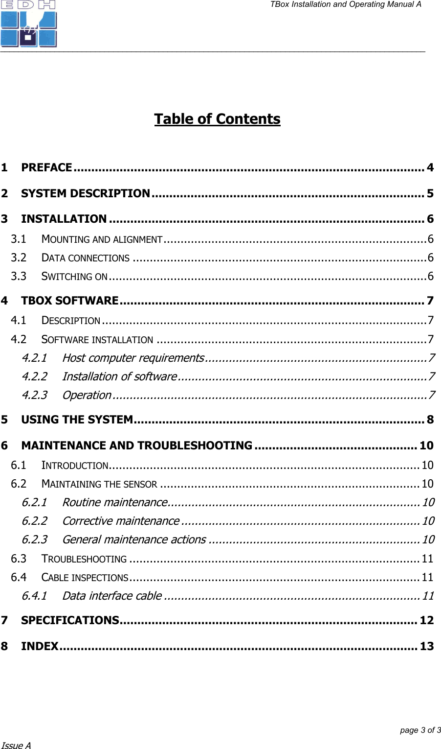 TBox Installation and Operating Manual A   ______________________________________________________________________________________________         page 3 of 3 Issue A    Table of Contents  1 PREFACE................................................................................................... 4 2 SYSTEM DESCRIPTION............................................................................. 5 3 INSTALLATION ......................................................................................... 6 3.1 MOUNTING AND ALIGNMENT.............................................................................6 3.2 DATA CONNECTIONS ......................................................................................6 3.3 SWITCHING ON.............................................................................................6 4 TBOX SOFTWARE...................................................................................... 7 4.1 DESCRIPTION ...............................................................................................7 4.2 SOFTWARE INSTALLATION ...............................................................................7 4.2.1 Host computer requirements.................................................................7 4.2.2 Installation of software.........................................................................7 4.2.3 Operation ............................................................................................7 5 USING THE SYSTEM.................................................................................. 8 6 MAINTENANCE AND TROUBLESHOOTING .............................................. 10 6.1 INTRODUCTION........................................................................................... 10 6.2 MAINTAINING THE SENSOR ............................................................................10 6.2.1 Routine maintenance.......................................................................... 10 6.2.2 Corrective maintenance ......................................................................10 6.2.3 General maintenance actions ..............................................................10 6.3 TROUBLESHOOTING ..................................................................................... 11 6.4 CABLE INSPECTIONS.....................................................................................11 6.4.1 Data interface cable ...........................................................................11 7 SPECIFICATIONS.................................................................................... 12 8 INDEX..................................................................................................... 13  