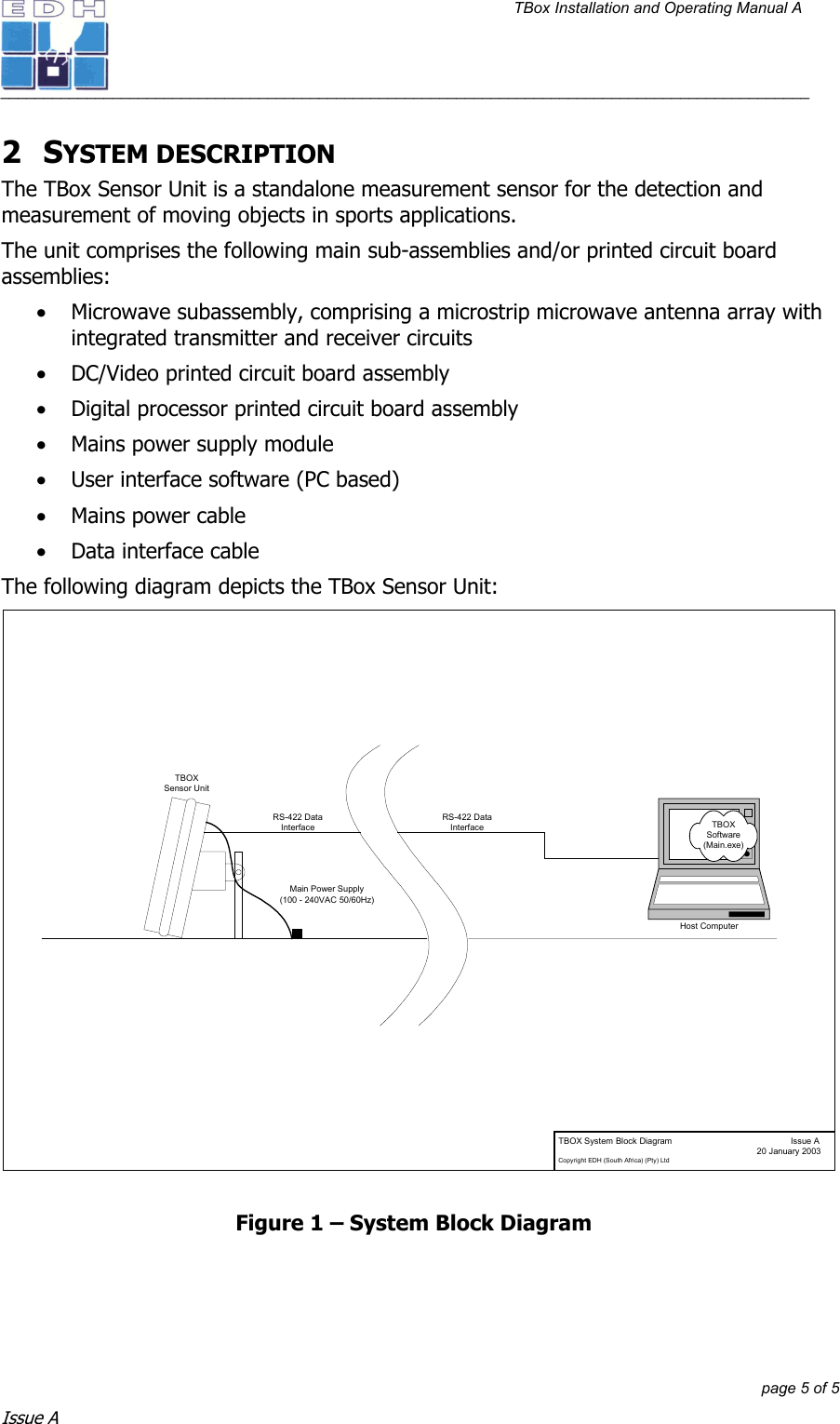 TBox Installation and Operating Manual A   ______________________________________________________________________________________________         page 5 of 5 Issue A 2 SYSTEM DESCRIPTION The TBox Sensor Unit is a standalone measurement sensor for the detection and measurement of moving objects in sports applications. The unit comprises the following main sub-assemblies and/or printed circuit board assemblies: • Microwave subassembly, comprising a microstrip microwave antenna array with integrated transmitter and receiver circuits • DC/Video printed circuit board assembly • Digital processor printed circuit board assembly • Mains power supply module • User interface software (PC based) • Mains power cable • Data interface cable The following diagram depicts the TBox Sensor Unit: TBOX System Block Diagram Issue A  20 January 2003Copyright EDH (South Africa) (Pty) LtdHost ComputerRS-422 DataInterfaceTBOXSensor UnitMain Power Supply(100 - 240VAC 50/60Hz)TBOXSoftware(Main.exe)RS-422 DataInterface Figure 1 – System Block Diagram  