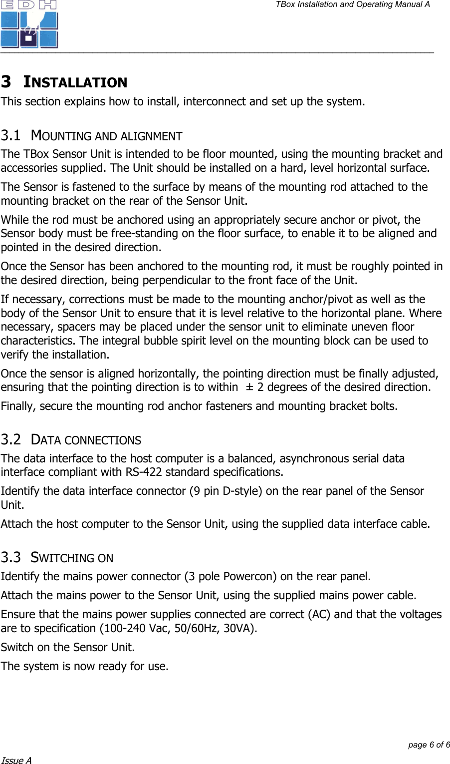 TBox Installation and Operating Manual A   ______________________________________________________________________________________________         page 6 of 6 Issue A 3 INSTALLATION This section explains how to install, interconnect and set up the system.  3.1 MOUNTING AND ALIGNMENT The TBox Sensor Unit is intended to be floor mounted, using the mounting bracket and accessories supplied. The Unit should be installed on a hard, level horizontal surface.  The Sensor is fastened to the surface by means of the mounting rod attached to the mounting bracket on the rear of the Sensor Unit. While the rod must be anchored using an appropriately secure anchor or pivot, the Sensor body must be free-standing on the floor surface, to enable it to be aligned and pointed in the desired direction. Once the Sensor has been anchored to the mounting rod, it must be roughly pointed in the desired direction, being perpendicular to the front face of the Unit.  If necessary, corrections must be made to the mounting anchor/pivot as well as the body of the Sensor Unit to ensure that it is level relative to the horizontal plane. Where necessary, spacers may be placed under the sensor unit to eliminate uneven floor characteristics. The integral bubble spirit level on the mounting block can be used to verify the installation. Once the sensor is aligned horizontally, the pointing direction must be finally adjusted, ensuring that the pointing direction is to within  ± 2 degrees of the desired direction.  Finally, secure the mounting rod anchor fasteners and mounting bracket bolts. 3.2 DATA CONNECTIONS The data interface to the host computer is a balanced, asynchronous serial data interface compliant with RS-422 standard specifications. Identify the data interface connector (9 pin D-style) on the rear panel of the Sensor Unit. Attach the host computer to the Sensor Unit, using the supplied data interface cable. 3.3 SWITCHING ON Identify the mains power connector (3 pole Powercon) on the rear panel. Attach the mains power to the Sensor Unit, using the supplied mains power cable. Ensure that the mains power supplies connected are correct (AC) and that the voltages are to specification (100-240 Vac, 50/60Hz, 30VA). Switch on the Sensor Unit.  The system is now ready for use. 