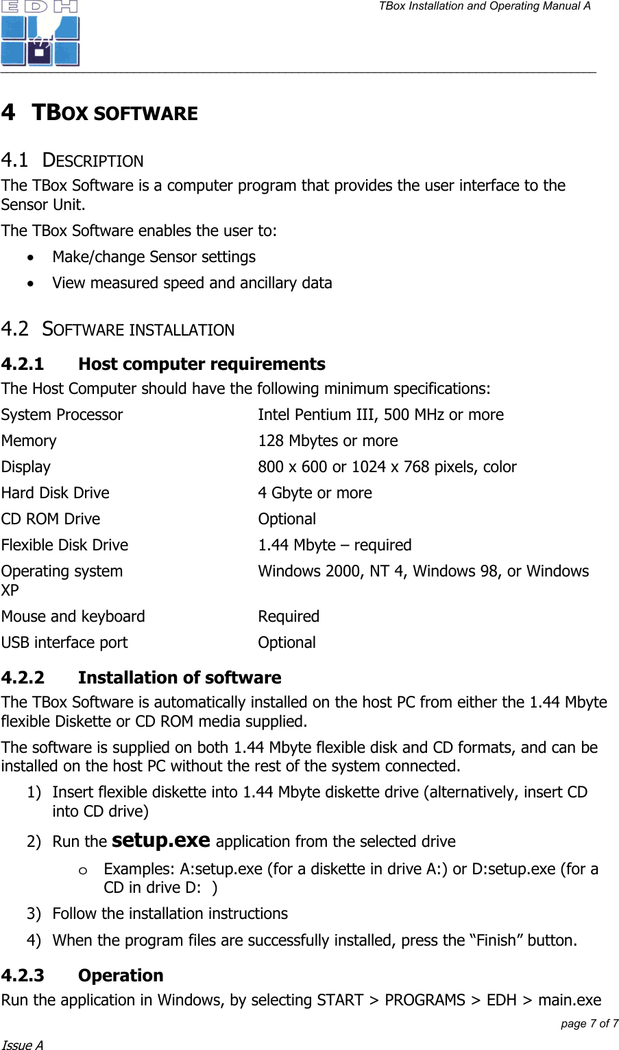 TBox Installation and Operating Manual A   ______________________________________________________________________________________________         page 7 of 7 Issue A 4 TBOX SOFTWARE  4.1 DESCRIPTION The TBox Software is a computer program that provides the user interface to the Sensor Unit. The TBox Software enables the user to: • Make/change Sensor settings • View measured speed and ancillary data 4.2 SOFTWARE INSTALLATION 4.2.1  Host computer requirements The Host Computer should have the following minimum specifications: System Processor      Intel Pentium III, 500 MHz or more Memory    128 Mbytes or more Display         800 x 600 or 1024 x 768 pixels, color Hard Disk Drive      4 Gbyte or more CD ROM Drive    Optional Flexible Disk Drive      1.44 Mbyte – required Operating system      Windows 2000, NT 4, Windows 98, or Windows XP Mouse and keyboard      Required USB interface port      Optional 4.2.2  Installation of software The TBox Software is automatically installed on the host PC from either the 1.44 Mbyte flexible Diskette or CD ROM media supplied. The software is supplied on both 1.44 Mbyte flexible disk and CD formats, and can be installed on the host PC without the rest of the system connected. 1)  Insert flexible diskette into 1.44 Mbyte diskette drive (alternatively, insert CD into CD drive) 2) Run the setup.exe application from the selected drive oExamples: A:setup.exe (for a diskette in drive A:) or D:setup.exe (for a CD in drive D:  ) 3)  Follow the installation instructions 4)  When the program files are successfully installed, press the “Finish” button. 4.2.3 Operation  Run the application in Windows, by selecting START &gt; PROGRAMS &gt; EDH &gt; main.exe 