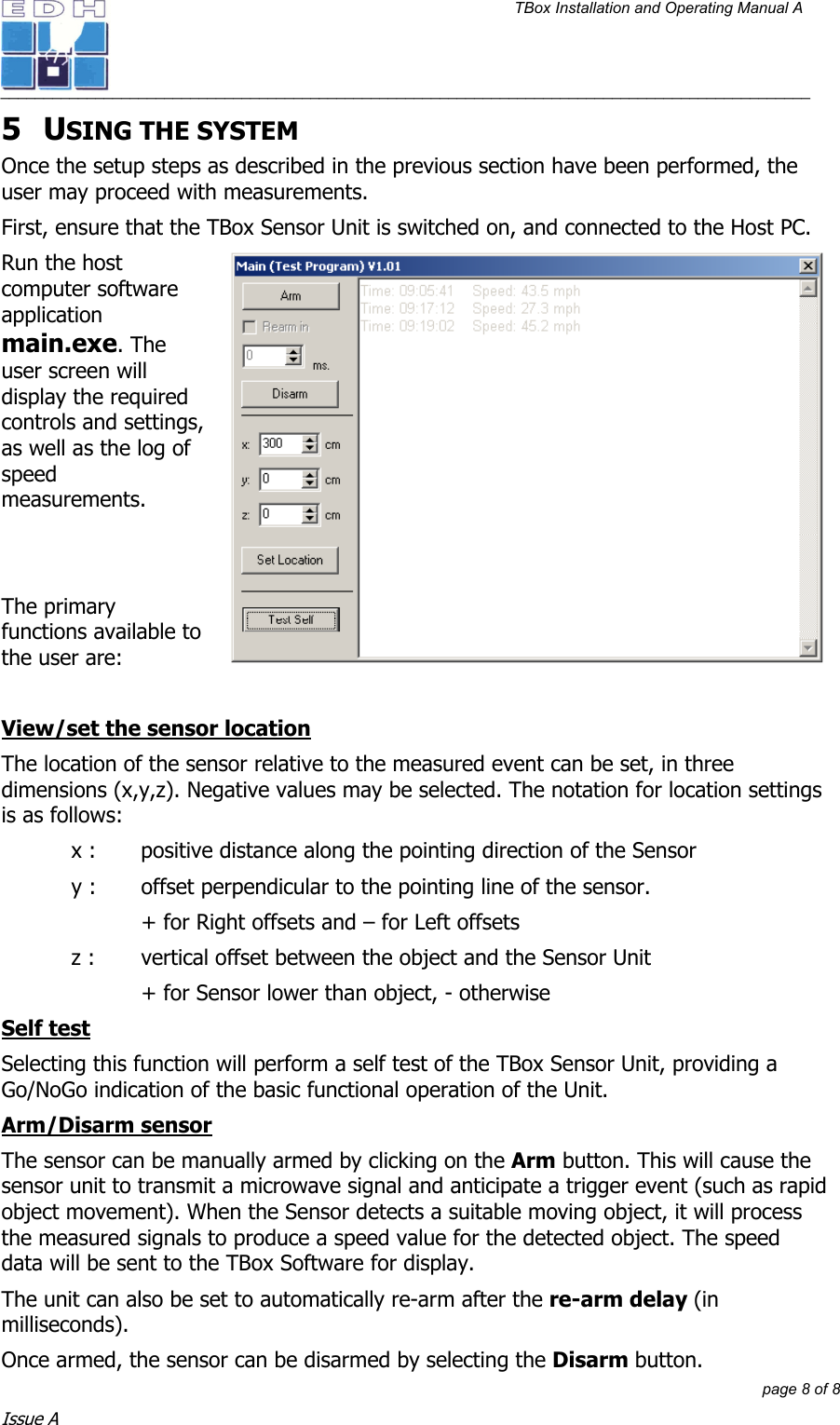 TBox Installation and Operating Manual A   ______________________________________________________________________________________________         page 8 of 8 Issue A 5 USING THE SYSTEM Once the setup steps as described in the previous section have been performed, the user may proceed with measurements. First, ensure that the TBox Sensor Unit is switched on, and connected to the Host PC. Run the host computer software application main.exe. The user screen will display the required controls and settings, as well as the log of speed measurements.    The primary functions available to the user are:  View/set the sensor location The location of the sensor relative to the measured event can be set, in three dimensions (x,y,z). Negative values may be selected. The notation for location settings is as follows: x :   positive distance along the pointing direction of the Sensor y :   offset perpendicular to the pointing line of the sensor.  + for Right offsets and – for Left offsets z :   vertical offset between the object and the Sensor Unit + for Sensor lower than object, - otherwise Self test Selecting this function will perform a self test of the TBox Sensor Unit, providing a Go/NoGo indication of the basic functional operation of the Unit. Arm/Disarm sensor The sensor can be manually armed by clicking on the Arm button. This will cause the sensor unit to transmit a microwave signal and anticipate a trigger event (such as rapid object movement). When the Sensor detects a suitable moving object, it will process the measured signals to produce a speed value for the detected object. The speed data will be sent to the TBox Software for display. The unit can also be set to automatically re-arm after the re-arm delay (in milliseconds). Once armed, the sensor can be disarmed by selecting the Disarm button. 