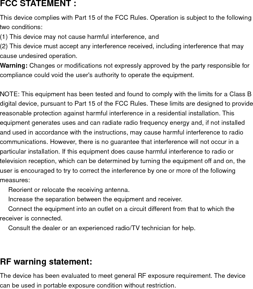 FCC STATEMENT :   This device complies with Part 15 of the FCC Rules. Operation is subject to the following two conditions: (1) This device may not cause harmful interference, and (2) This device must accept any interference received, including interference that may cause undesired operation. Warning: Changes or modifications not expressly approved by the party responsible for compliance could void the user&apos;s authority to operate the equipment.  NOTE: This equipment has been tested and found to comply with the limits for a Class B digital device, pursuant to Part 15 of the FCC Rules. These limits are designed to provide reasonable protection against harmful interference in a residential installation. This equipment generates uses and can radiate radio frequency energy and, if not installed and used in accordance with the instructions, may cause harmful interference to radio communications. However, there is no guarantee that interference will not occur in a particular installation. If this equipment does cause harmful interference to radio or television reception, which can be determined by turning the equipment off and on, the user is encouraged to try to correct the interference by one or more of the following measures:  Reorient or relocate the receiving an　tenna.  Increase the separation between the equipment and receiver.　  Connect the equipment into an outlet on a circuit different from that to which the 　receiver is connected.  Consult the dealer or an experienced radio/TV technician for help.　   RF warning statement: The device has been evaluated to meet general RF exposure requirement. The device can be used in portable exposure condition without restriction. 