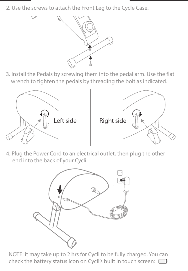 4. Plug the Power Cord to an electrical outlet, then plug the other     end into the back of your Cycli.     NOTE: it may take up to 2 hrs for Cycli to be fully charged. You cancheck the battery status icon on Cycli’s built in touch screen:2. Use the screws to attach the Front Leg to the Cycle Case. Right sideLeft side3. Install the Pedals by screwing them into the pedal arm. Use the at                                                              wrench to tighten the pedals by threading the bolt as indicated. 