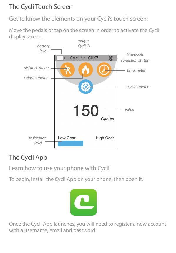 The Cycli Touch ScreenThe Cycli AppGet to know the elements on your Cycli’s touch screen:Learn how to use your phone with Cycli.Move the pedals or tap on the screen in order to activate the Cyclidisplay screen.     To begin, install the Cycli App on your phone, then open it.     Once the Cycli App launches, you will need to register a new account with a username, email and password.     unique Cycli ID     batterylevel     cycles meter     distance meter     resistance  level     calories meter     time meter     Bluetoothconection status     value     Cycli: GHX7                                                                          