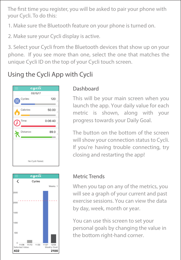 The rst time you register, you will be asked to pair your phone with your Cycli. To do this:Using the Cycli App with Cycli1. Make sure the Bluetooth feature on your phone is turned on.     2. Make sure your Cycli display is active.     Dashboard     Metric Trends     3. Select your Cycli from the Bluetooth devices that show up on your phone.  If you see more  than  one,  select  the  one  that matches the unique Cycli ID on the top of your Cycli touch screen. This will be your main screen when you launch the app. Your daily value for each metric  is  shown,  along  with  your progress towards your Daily Goal. The button on the bottom of the screen will show your connection status to Cycli. If  you’re  having  trouble  connecting,  try closing and restarting the app! When you tap on any of the metrics, you will see a graph of your current and past exercise sessions. You can view the data by day, week, month or year. You can use this screen to set your personal goals by changing the value in the bottom right-hand corner.      