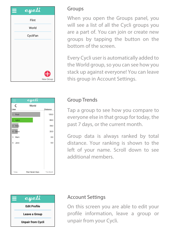 Groups     Group Trends     Account Settings     When  you  open  the  Groups  panel,  you will see a list of all the Cycli groups you are a part of. You can join or create new groups  by  tapping  the  button  on  the bottom of the screen. Every Cycli user is automatically added to the World group, so you can see how you stack up against everyone! You can leave this group in Account Settings. Tap a group to see how you compare to everyone else in that group for today, the past 7 days, or the current month. Group  data  is  always  ranked  by  total distance.  Your  ranking  is  shown  to  the left  of  your  name.  Scroll  down  to  see additional members. On this screen  you are able to edit your prole  information,  leave  a  group  or unpair from your Cycli. 