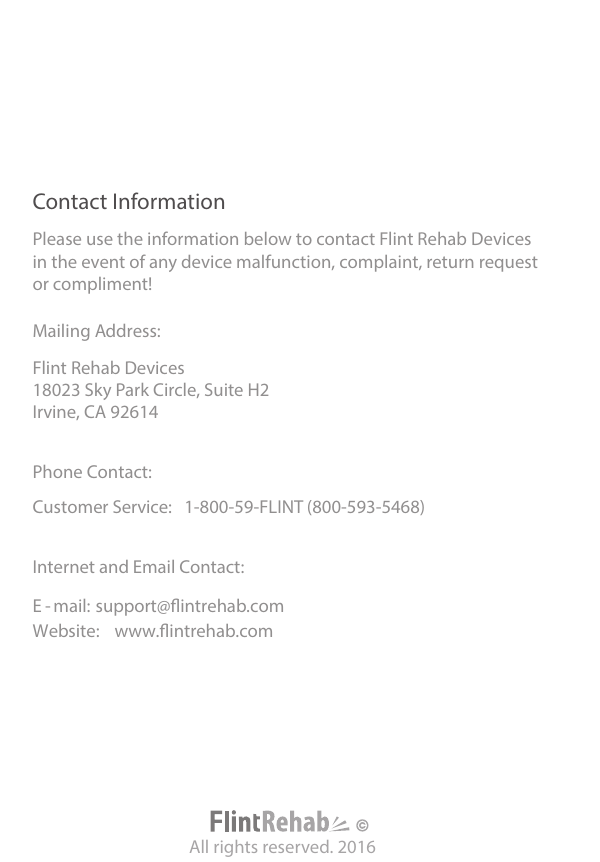 Contact InformationAll rights reserved. 2016Please use the information below to contact Flint Rehab Devices in the event of any device malfunction, complaint, return requestor compliment!Mailing Address: Flint Rehab Devices 18023 Sky Park Circle, Suite H2 Irvine, CA 92614 Phone Contact: Customer Service: 1-800-59-FLINT (800-593-5468) Internet and Email Contact: E - mail: support@intrehab.com Website: www.intrehab.com