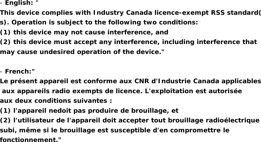 -English: &quot;This device complies with Industry Canada licence-exempt RSS standard(s). Operation is subject to the following two conditions:(1) this device may not cause interference, and(2) this device must accept any interference, including interference thatmay cause undesired operation of the device.&quot;-French:&quot;Le présent appareil est conforme aux CNR d&apos;Industrie Canada applicablesaux appareils radio exempts de licence. L&apos;exploitation est autoriséeaux deux conditions suivantes :(1) l&apos;appareil nedoit pas produire de brouillage, et(2) l&apos;utilisateur de l&apos;appareil doit accepter tout brouillage radioélectriquesubi, même si le brouillage est susceptible d&apos;en compromettre lefonctionnement.&quot;