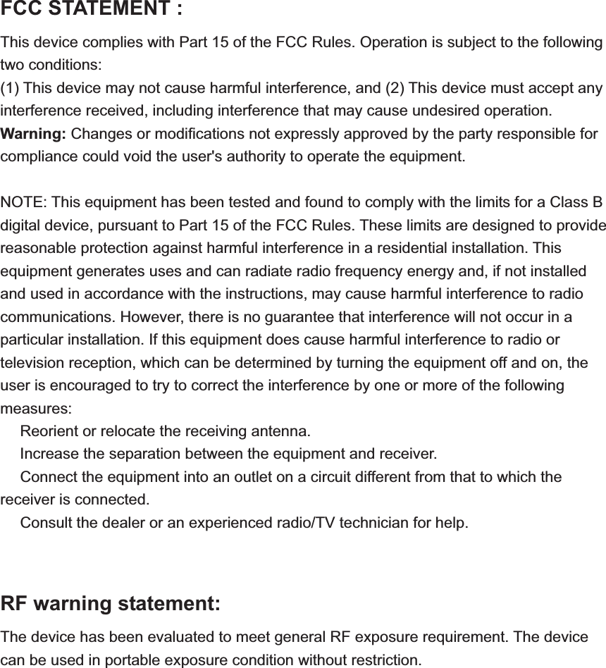 FCC STATEMENT :   This device complies with Part 15 of the FCC Rules. Operation is subject to the following two conditions: (1) This device may not cause harmful interference, and (2) This device must accept any interference received, including interference that may cause undesired operation. Warning: Changes or modifications not expressly approved by the party responsible for compliance could void the user&apos;s authority to operate the equipment. NOTE: This equipment has been tested and found to comply with the limits for a Class B digital device, pursuant to Part 15 of the FCC Rules. These limits are designed to provide reasonable protection against harmful interference in a residential installation. This equipment generates uses and can radiate radio frequency energy and, if not installed and used in accordance with the instructions, may cause harmful interference to radio communications. However, there is no guarantee that interference will not occur in a particular installation. If this equipment does cause harmful interference to radio or television reception, which can be determined by turning the equipment off and on, the user is encouraged to try to correct the interference by one or more of the following measures: Reorient or relocate the receiving anǂtenna.  Increase the separation between the equipment and receiver.ǂ Connect the equipment into an outlet on a circuit different from that to which the ǂreceiver is connected.  Consult the dealer or an experienced radio/TV technician for help.ǂRF warning statement: The device has been evaluated to meet general RF exposure requirement. The device can be used in portable exposure condition without restriction. 