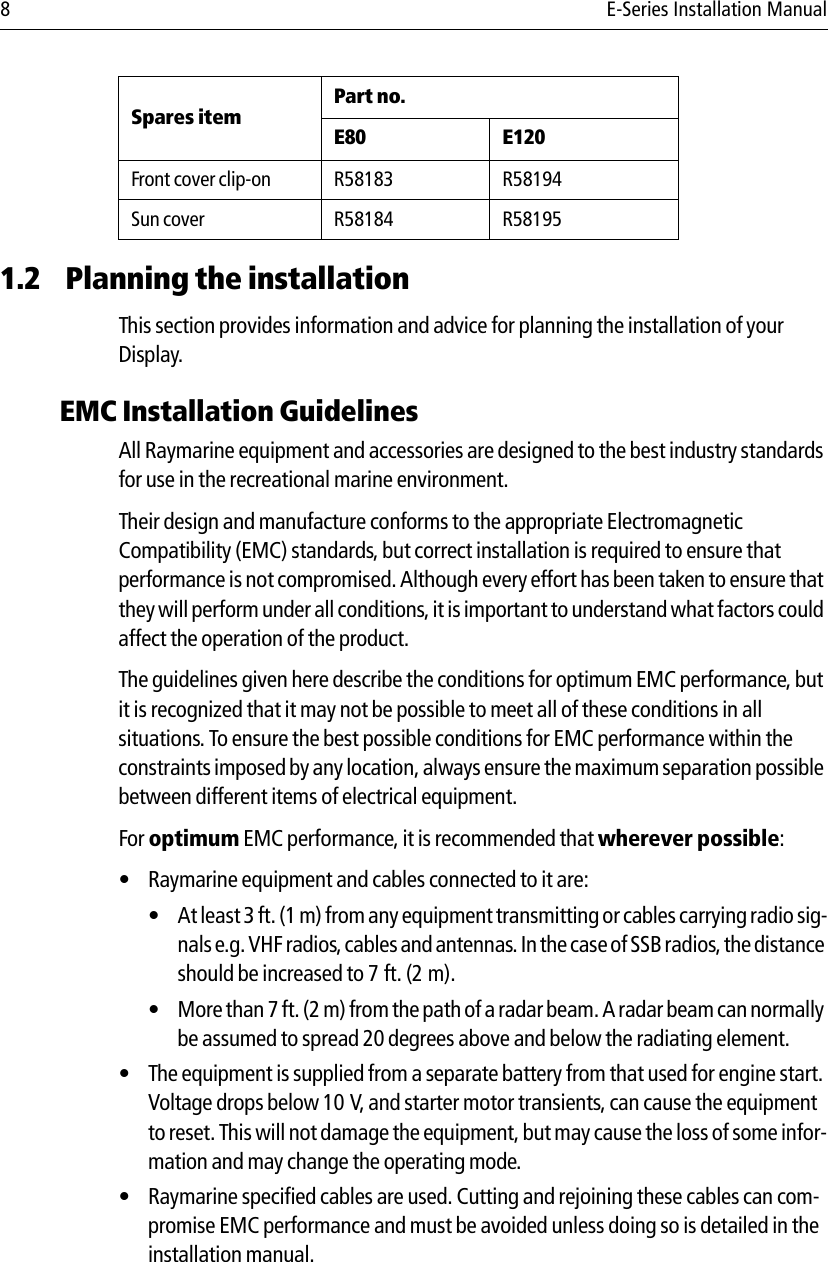 8 E-Series Installation Manual1.2 Planning the installationThis section provides information and advice for planning the installation of your Display.EMC Installation GuidelinesAll Raymarine equipment and accessories are designed to the best industry standards for use in the recreational marine environment.Their design and manufacture conforms to the appropriate Electromagnetic Compatibility (EMC) standards, but correct installation is required to ensure that performance is not compromised. Although every effort has been taken to ensure that they will perform under all conditions, it is important to understand what factors could affect the operation of the product.The guidelines given here describe the conditions for optimum EMC performance, but it is recognized that it may not be possible to meet all of these conditions in all situations. To ensure the best possible conditions for EMC performance within the constraints imposed by any location, always ensure the maximum separation possible between different items of electrical equipment.For optimum EMC performance, it is recommended that wherever possible:• Raymarine equipment and cables connected to it are:• At least 3 ft. (1 m) from any equipment transmitting or cables carrying radio sig-nals e.g. VHF radios, cables and antennas. In the case of SSB radios, the distance should be increased to 7 ft. (2 m).• More than 7 ft. (2 m) from the path of a radar beam. A radar beam can normally be assumed to spread 20 degrees above and below the radiating element.• The equipment is supplied from a separate battery from that used for engine start. Voltage drops below 10 V, and starter motor transients, can cause the equipment to reset. This will not damage the equipment, but may cause the loss of some infor-mation and may change the operating mode.• Raymarine specified cables are used. Cutting and rejoining these cables can com-promise EMC performance and must be avoided unless doing so is detailed in the installation manual.Front cover clip-on R58183 R58194Sun cover R58184 R58195Spares itemPart no.E80 E120