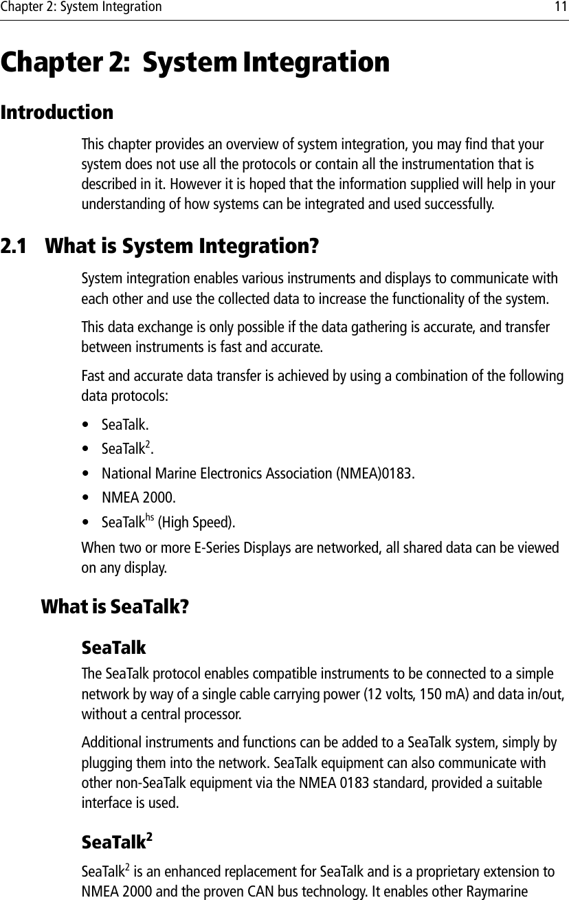 Chapter 2: System Integration 11Chapter 2: System IntegrationIntroductionThis chapter provides an overview of system integration, you may find that your system does not use all the protocols or contain all the instrumentation that is described in it. However it is hoped that the information supplied will help in your understanding of how systems can be integrated and used successfully.2.1 What is System Integration?System integration enables various instruments and displays to communicate with each other and use the collected data to increase the functionality of the system. This data exchange is only possible if the data gathering is accurate, and transfer between instruments is fast and accurate. Fast and accurate data transfer is achieved by using a combination of the following data protocols:•SeaTalk.•SeaTalk2.• National Marine Electronics Association (NMEA)0183.• NMEA 2000.•SeaTalkhs (High Speed).When two or more E-Series Displays are networked, all shared data can be viewed on any display.What is SeaTalk?SeaTalkThe SeaTalk protocol enables compatible instruments to be connected to a simple network by way of a single cable carrying power (12 volts, 150 mA) and data in/out, without a central processor. Additional instruments and functions can be added to a SeaTalk system, simply by plugging them into the network. SeaTalk equipment can also communicate with other non-SeaTalk equipment via the NMEA 0183 standard, provided a suitable interface is used.SeaTalk2SeaTalk2 is an enhanced replacement for SeaTalk and is a proprietary extension to NMEA 2000 and the proven CAN bus technology. It enables other Raymarine 