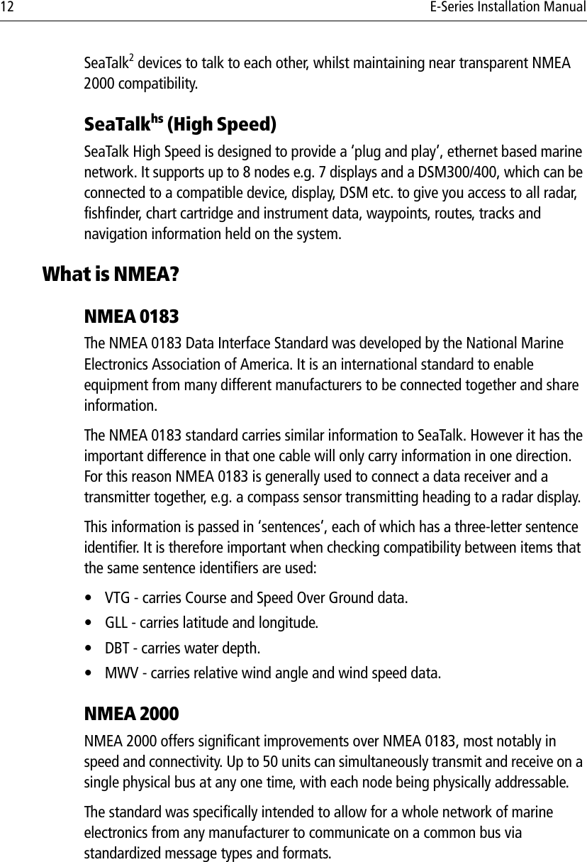 12 E-Series Installation ManualSeaTalk2 devices to talk to each other, whilst maintaining near transparent NMEA 2000 compatibility. SeaTalkhs (High Speed)SeaTalk High Speed is designed to provide a ‘plug and play’, ethernet based marine network. It supports up to 8 nodes e.g. 7 displays and a DSM300/400, which can be connected to a compatible device, display, DSM etc. to give you access to all radar, fishfinder, chart cartridge and instrument data, waypoints, routes, tracks and navigation information held on the system.What is NMEA?NMEA 0183The NMEA 0183 Data Interface Standard was developed by the National Marine Electronics Association of America. It is an international standard to enable equipment from many different manufacturers to be connected together and share information.The NMEA 0183 standard carries similar information to SeaTalk. However it has the important difference in that one cable will only carry information in one direction. For this reason NMEA 0183 is generally used to connect a data receiver and a transmitter together, e.g. a compass sensor transmitting heading to a radar display.This information is passed in ‘sentences’, each of which has a three-letter sentence identifier. It is therefore important when checking compatibility between items that the same sentence identifiers are used:• VTG - carries Course and Speed Over Ground data.• GLL - carries latitude and longitude.• DBT - carries water depth.• MWV - carries relative wind angle and wind speed data.NMEA 2000NMEA 2000 offers significant improvements over NMEA 0183, most notably in speed and connectivity. Up to 50 units can simultaneously transmit and receive on a single physical bus at any one time, with each node being physically addressable.The standard was specifically intended to allow for a whole network of marine electronics from any manufacturer to communicate on a common bus via standardized message types and formats.