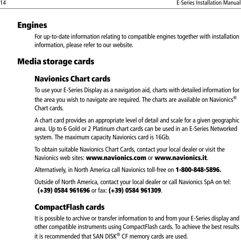 14 E-Series Installation ManualEnginesFor up-to-date information relating to compatible engines together with installation information, please refer to our website.Media storage cardsNavionics Chart cardsTo use your E-Series Display as a navigation aid, charts with detailed information for the area you wish to navigate are required. The charts are available on Navionics® Chart cards.A chart card provides an appropriate level of detail and scale for a given geographic area. Up to 6 Gold or 2 Platinum chart cards can be used in an E-Series Networked system. The maximum capacity Navionics card is 16Gb.To obtain suitable Navionics Chart Cards, contact your local dealer or visit the Navionics web sites: www.navionics.com or www.navionics.it. Alternatively, in North America call Navionics toll-free on 1-800-848-5896. Outside of North America, contact your local dealer or call Navionics SpA on tel: (+39) 0584 961696 or fax: (+39) 0584 961309.CompactFlash cardsIt is possible to archive or transfer information to and from your E-Series display and other compatible instruments using CompactFlash cards. To achieve the best results it is recommended that SAN DISK® CF memory cards are used. 