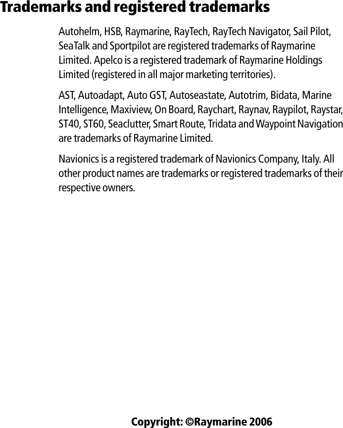 Trademarks and registered trademarksAutohelm, HSB, Raymarine, RayTech, RayTech Navigator, Sail Pilot, SeaTalk and Sportpilot are registered trademarks of Raymarine Limited. Apelco is a registered trademark of Raymarine Holdings Limited (registered in all major marketing territories).AST, Autoadapt, Auto GST, Autoseastate, Autotrim, Bidata, Marine Intelligence, Maxiview, On Board, Raychart, Raynav, Raypilot, Raystar, ST40, ST60, Seaclutter, Smart Route, Tridata and Waypoint Navigation are trademarks of Raymarine Limited.Navionics is a registered trademark of Navionics Company, Italy. All other product names are trademarks or registered trademarks of their respective owners.Copyright: ©Raymarine 2006