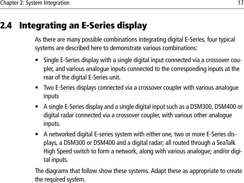 Chapter 2: System Integration 172.4 Integrating an E-Series displayAs there are many possible combinations integrating digital E-Series, four typical systems are described here to demonstrate various combinations:• Single E-Series display with a single digital input connected via a crossover cou-pler, and various analogue inputs connected to the corresponding inputs at the rear of the digital E-Series unit.• Two E-Series displays connected via a crossover coupler with various analogue inputs• A single E-Series display and a single digital input such as a DSM300, DSM400 or digital radar connected via a crossover coupler, with various other analogue inputs.• A networked digital E-series system with either one, two or more E-Series dis-plays, a DSM300 or DSM400 and a digital radar; all routed through a SeaTalk High Speed switch to form a network, along with various analogue; and/or digi-tal inputs.The diagrams that follow show these systems. Adapt these as appropriate to create the required system.