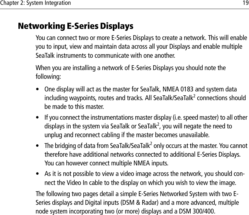 Chapter 2: System Integration 19Networking E-Series DisplaysYou can connect two or more E-Series Displays to create a network. This will enable you to input, view and maintain data across all your Displays and enable multiple SeaTalk instruments to communicate with one another.When you are installing a network of E-Series Displays you should note the following:• One display will act as the master for SeaTalk, NMEA 0183 and system data including waypoints, routes and tracks. All SeaTalk/SeaTalk2 connections should be made to this master.• If you connect the instrumentations master display (i.e. speed master) to all other displays in the system via SeaTalk or SeaTalk2, you will negate the need to unplug and reconnect cabling if the master becomes unavailable.• The bridging of data from SeaTalk/SeaTalk2 only occurs at the master. You cannot therefore have additional networks connected to additional E-Series Displays. You can however connect multiple NMEA inputs. • As it is not possible to view a video image across the network, you should con-nect the Video In cable to the display on which you wish to view the image.The following two pages detail a simple E-Series Networked System with two E-Series displays and Digital inputs (DSM &amp; Radar) and a more advanced, multiple node system incorporating two (or more) displays and a DSM 300/400.