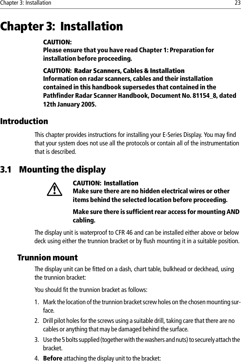 Chapter 3: Installation 23Chapter 3: InstallationCAUTION:  Please ensure that you have read Chapter 1: Preparation for installation before proceeding.CAUTION:  Radar Scanners, Cables &amp; InstallationInformation on radar scanners, cables and their installation contained in this handbook supersedes that contained in the Pathfinder Radar Scanner Handbook, Document No. 81154_8, dated 12th January 2005.IntroductionThis chapter provides instructions for installing your E-Series Display. You may find that your system does not use all the protocols or contain all of the instrumentation that is described. 3.1 Mounting the displayCAUTION:  InstallationMake sure there are no hidden electrical wires or other items behind the selected location before proceeding. Make sure there is sufficient rear access for mounting AND cabling.The display unit is waterproof to CFR 46 and can be installed either above or below deck using either the trunnion bracket or by flush mounting it in a suitable position.Trunnion mountThe display unit can be fitted on a dash, chart table, bulkhead or deckhead, using the trunnion bracket:You should fit the trunnion bracket as follows:1. Mark the location of the trunnion bracket screw holes on the chosen mounting sur-face.2. Drill pilot holes for the screws using a suitable drill, taking care that there are no cables or anything that may be damaged behind the surface.3. Use the 5 bolts supplied (together with the washers and nuts) to securely attach the bracket.4. Before attaching the display unit to the bracket: