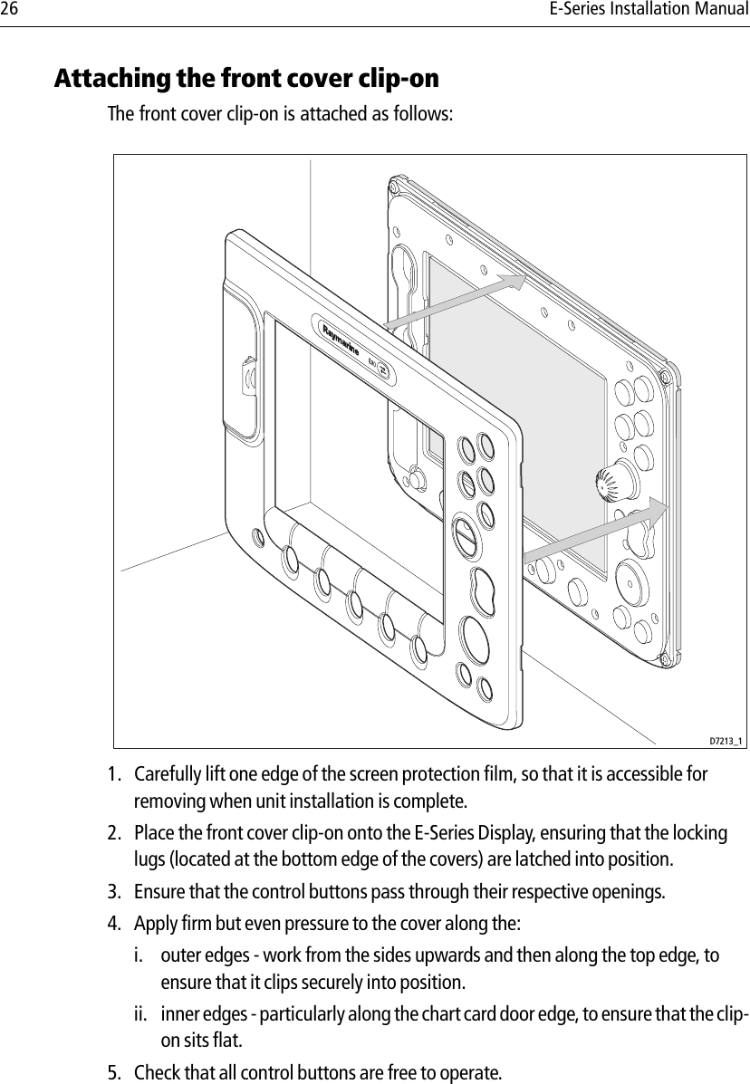 26 E-Series Installation ManualAttaching the front cover clip-onThe front cover clip-on is attached as follows:            1. Carefully lift one edge of the screen protection film, so that it is accessible for removing when unit installation is complete.2. Place the front cover clip-on onto the E-Series Display, ensuring that the locking lugs (located at the bottom edge of the covers) are latched into position.3. Ensure that the control buttons pass through their respective openings.4. Apply firm but even pressure to the cover along the:i. outer edges - work from the sides upwards and then along the top edge, to ensure that it clips securely into position.ii. inner edges - particularly along the chart card door edge, to ensure that the clip-on sits flat. 5. Check that all control buttons are free to operate.D7213_1