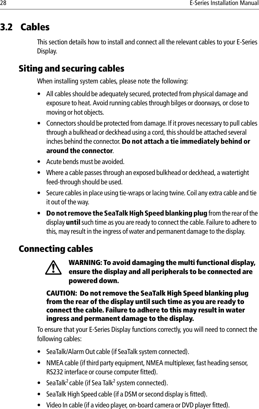 28 E-Series Installation Manual3.2 CablesThis section details how to install and connect all the relevant cables to your E-Series Display.Siting and securing cablesWhen installing system cables, please note the following:• All cables should be adequately secured, protected from physical damage and exposure to heat. Avoid running cables through bilges or doorways, or close to moving or hot objects.• Connectors should be protected from damage. If it proves necessary to pull cables through a bulkhead or deckhead using a cord, this should be attached several inches behind the connector. Do not attach a tie immediately behind or around the connector.• Acute bends must be avoided.• Where a cable passes through an exposed bulkhead or deckhead, a watertight feed-through should be used.• Secure cables in place using tie-wraps or lacing twine. Coil any extra cable and tie it out of the way.•Do not remove the SeaTalk High Speed blanking plug from the rear of the display until such time as you are ready to connect the cable. Failure to adhere to this, may result in the ingress of water and permanent damage to the display.Connecting cablesWARNING: To avoid damaging the multi functional display, ensure the display and all peripherals to be connected are powered down.CAUTION:  Do not remove the SeaTalk High Speed blanking plug from the rear of the display until such time as you are ready to connect the cable. Failure to adhere to this may result in water ingress and permanent damage to the display.To ensure that your E-Series Display functions correctly, you will need to connect the following cables:• SeaTalk/Alarm Out cable (if SeaTalk system connected).• NMEA cable (if third party equipment, NMEA multiplexer, fast heading sensor, RS232 interface or course computer fitted).•SeaTalk2 cable (if Sea Talk2 system connected).• SeaTalk High Speed cable (if a DSM or second display is fitted).• Video In cable (if a video player, on-board camera or DVD player fitted).