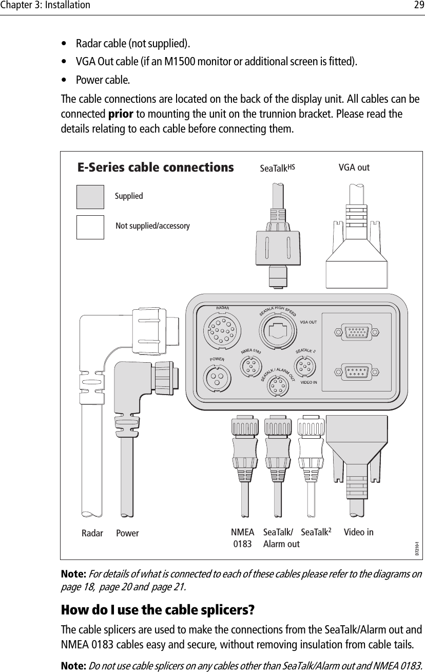 Chapter 3: Installation 29• Radar cable (not supplied).• VGA Out cable (if an M1500 monitor or additional screen is fitted).•Power cable.The cable connections are located on the back of the display unit. All cables can be connected prior to mounting the unit on the trunnion bracket. Please read the details relating to each cable before connecting them.            Note: For details of what is connected to each of these cables please refer to the diagrams on  page 18,  page 20 and  page 21.How do I use the cable splicers?The cable splicers are used to make the connections from the SeaTalk/Alarm out and NMEA 0183 cables easy and secure, without removing insulation from cable tails. Note: Do not use cable splicers on any cables other than SeaTalk/Alarm out and NMEA 0183.D7210-1VGA outSeaTalkHSSuppliedNot supplied/accessoryRadar Power NMEA0183SeaTalk/Alarm outSeaTalk2Video inE-Series cable connections