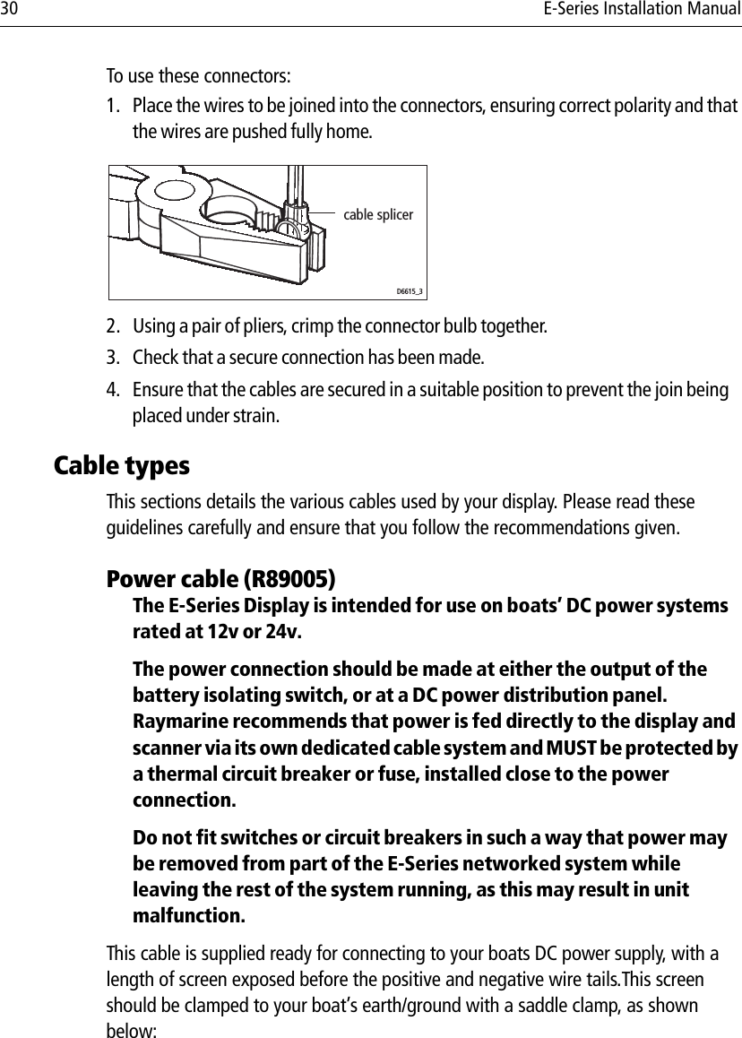 30 E-Series Installation ManualTo use these connectors:1. Place the wires to be joined into the connectors, ensuring correct polarity and that the wires are pushed fully home.            2. Using a pair of pliers, crimp the connector bulb together.3. Check that a secure connection has been made.4. Ensure that the cables are secured in a suitable position to prevent the join being placed under strain.Cable typesThis sections details the various cables used by your display. Please read these guidelines carefully and ensure that you follow the recommendations given. Power cable (R89005)The E-Series Display is intended for use on boats’ DC power systems rated at 12v or 24v.The power connection should be made at either the output of the battery isolating switch, or at a DC power distribution panel. Raymarine recommends that power is fed directly to the display and scanner via its own dedicated cable system and MUST be protected by a thermal circuit breaker or fuse, installed close to the power connection.Do not fit switches or circuit breakers in such a way that power may be removed from part of the E-Series networked system while leaving the rest of the system running, as this may result in unit malfunction.This cable is supplied ready for connecting to your boats DC power supply, with a length of screen exposed before the positive and negative wire tails.This screen should be clamped to your boat’s earth/ground with a saddle clamp, as shown below:cable splicerD6615_3