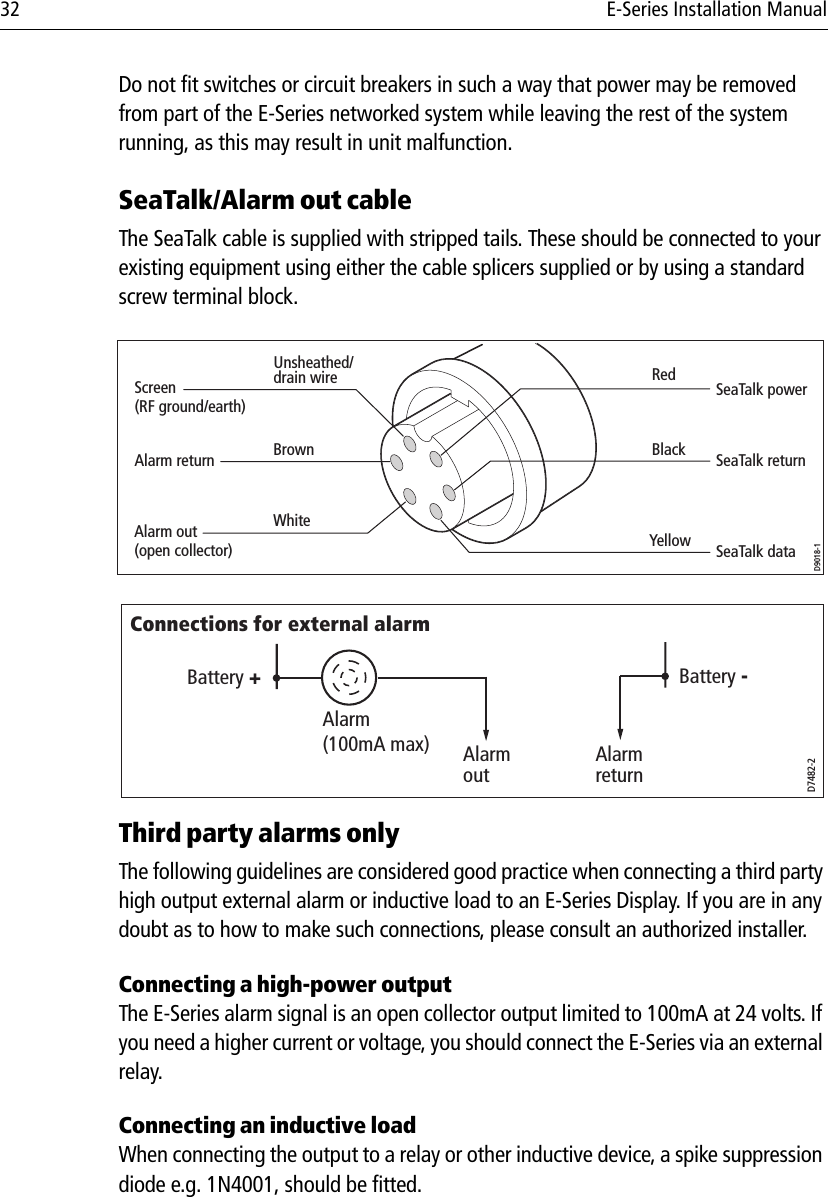 32 E-Series Installation ManualDo not fit switches or circuit breakers in such a way that power may be removed from part of the E-Series networked system while leaving the rest of the system running, as this may result in unit malfunction.SeaTalk/Alarm out cableThe SeaTalk cable is supplied with stripped tails. These should be connected to your existing equipment using either the cable splicers supplied or by using a standard screw terminal block.                                    Third party alarms onlyThe following guidelines are considered good practice when connecting a third party high output external alarm or inductive load to an E-Series Display. If you are in any doubt as to how to make such connections, please consult an authorized installer.Connecting a high-power outputThe E-Series alarm signal is an open collector output limited to 100mA at 24 volts. If you need a higher current or voltage, you should connect the E-Series via an external relay.Connecting an inductive loadWhen connecting the output to a relay or other inductive device, a spike suppression diode e.g. 1N4001, should be fitted.D9018-1Alarm out(open collector) SeaTalk dataSeaTalk returnSeaTalk powerScreen(RF ground/earth)RedAlarm returnUnsheathed/drain wireBrownWhiteYellowBlackD7482-2Alarm(100mA max) Alarm outAlarm returnBattery -Battery +Connections for external alarm