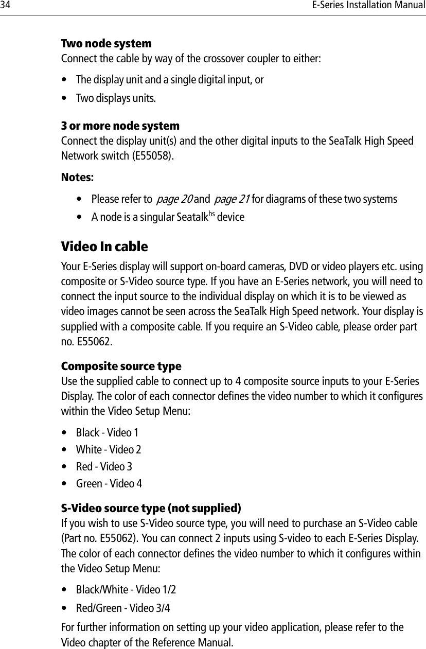 34 E-Series Installation ManualTwo node system Connect the cable by way of the crossover coupler to either:• The display unit and a single digital input, or• Two displays units.3 or more node systemConnect the display unit(s) and the other digital inputs to the SeaTalk High Speed Network switch (E55058). Notes:• Please refer to  page 20 and  page 21 for diagrams of these two systems• A node is a singular Seatalkhs deviceVideo In cableYour E-Series display will support on-board cameras, DVD or video players etc. using composite or S-Video source type. If you have an E-Series network, you will need to connect the input source to the individual display on which it is to be viewed as video images cannot be seen across the SeaTalk High Speed network. Your display is supplied with a composite cable. If you require an S-Video cable, please order part no. E55062.Composite source typeUse the supplied cable to connect up to 4 composite source inputs to your E-Series Display. The color of each connector defines the video number to which it configures within the Video Setup Menu:•Black - Video 1• White - Video 2•Red - Video 3•Green - Video 4S-Video source type (not supplied)If you wish to use S-Video source type, you will need to purchase an S-Video cable (Part no. E55062). You can connect 2 inputs using S-video to each E-Series Display. The color of each connector defines the video number to which it configures within the Video Setup Menu:• Black/White - Video 1/2• Red/Green - Video 3/4For further information on setting up your video application, please refer to the Video chapter of the Reference Manual.