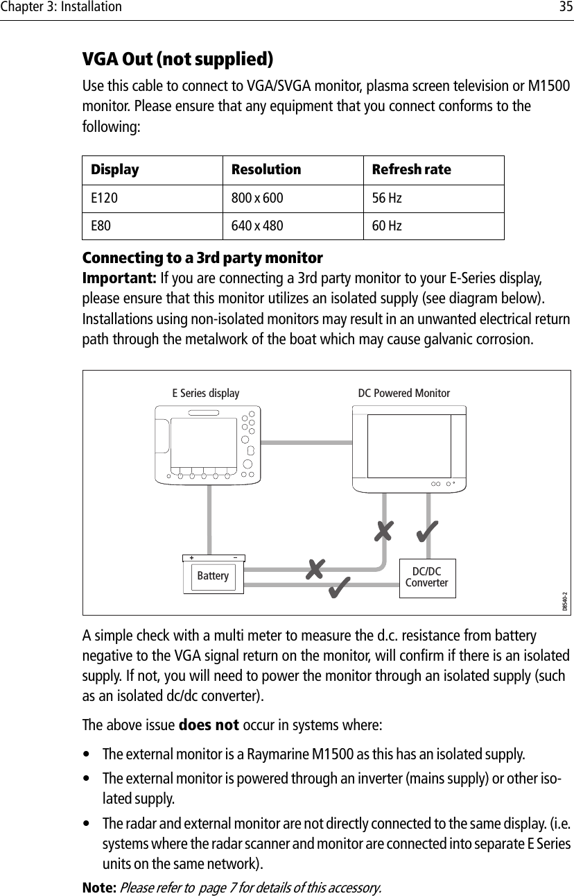 Chapter 3: Installation 35VGA Out (not supplied)Use this cable to connect to VGA/SVGA monitor, plasma screen television or M1500 monitor. Please ensure that any equipment that you connect conforms to the following:            Connecting to a 3rd party monitorImportant: If you are connecting a 3rd party monitor to your E-Series display, please ensure that this monitor utilizes an isolated supply (see diagram below). Installations using non-isolated monitors may result in an unwanted electrical return path through the metalwork of the boat which may cause galvanic corrosion.            A simple check with a multi meter to measure the d.c. resistance from battery negative to the VGA signal return on the monitor, will confirm if there is an isolated supply. If not, you will need to power the monitor through an isolated supply (such as an isolated dc/dc converter). The above issue does not occur in systems where:• The external monitor is a Raymarine M1500 as this has an isolated supply.• The external monitor is powered through an inverter (mains supply) or other iso-lated supply.• The radar and external monitor are not directly connected to the same display. (i.e. systems where the radar scanner and monitor are connected into separate E Series units on the same network).Note: Please refer to  page 7 for details of this accessory.Display Resolution Refresh rateE120 800 x 600 56 HzE80 640 x 480 60 HzDC/DCConverterBatteryE Series display DC Powered MonitorD8540-2