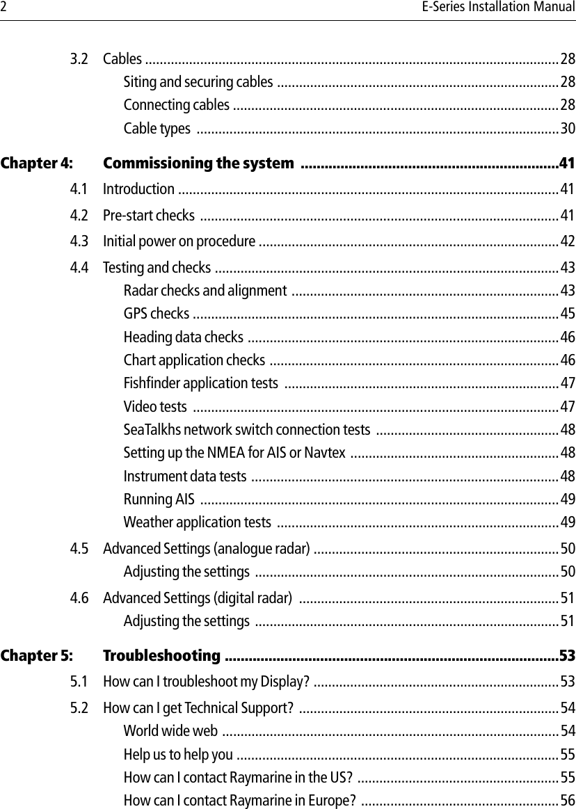 2 E-Series Installation Manual3.2 Cables .................................................................................................................28Siting and securing cables .............................................................................28Connecting cables .........................................................................................28Cable types  ...................................................................................................30Chapter 4: Commissioning the system  .................................................................414.1 Introduction ........................................................................................................414.2 Pre-start checks  ..................................................................................................414.3 Initial power on procedure ..................................................................................424.4 Testing and checks ..............................................................................................43Radar checks and alignment  .........................................................................43GPS checks ....................................................................................................45Heading data checks .....................................................................................46Chart application checks ...............................................................................46Fishfinder application tests  ...........................................................................47Video tests  ....................................................................................................47SeaTalkhs network switch connection tests  ..................................................48Setting up the NMEA for AIS or Navtex .........................................................48Instrument data tests ....................................................................................48Running AIS  ..................................................................................................49Weather application tests  .............................................................................494.5 Advanced Settings (analogue radar) ...................................................................50Adjusting the settings  ...................................................................................504.6 Advanced Settings (digital radar)  .......................................................................51Adjusting the settings  ...................................................................................51Chapter 5: Troubleshooting ....................................................................................535.1 How can I troubleshoot my Display? ...................................................................535.2 How can I get Technical Support? .......................................................................54World wide web ............................................................................................54Help us to help you ........................................................................................55How can I contact Raymarine in the US? .......................................................55How can I contact Raymarine in Europe?  ......................................................56