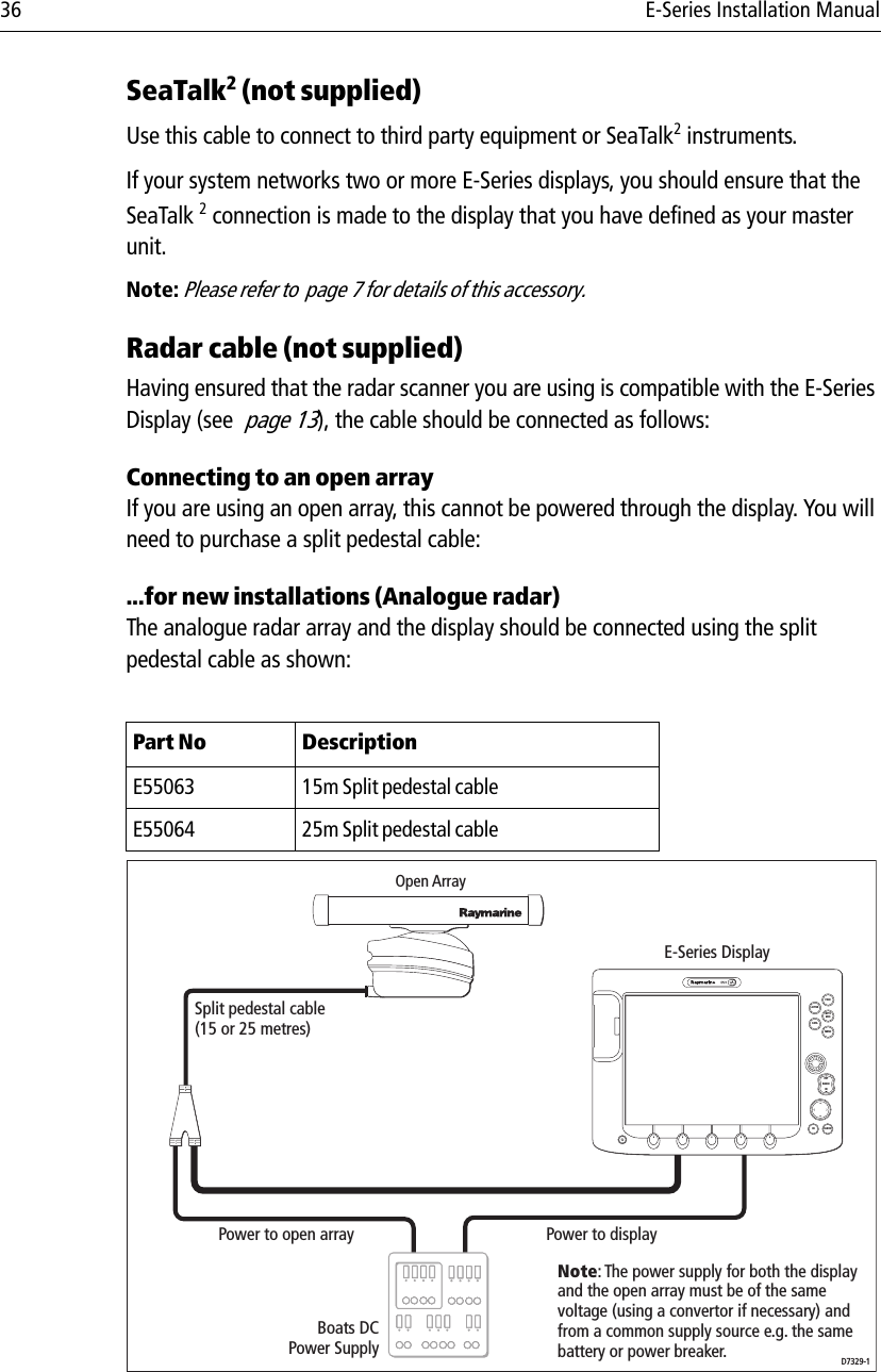 36 E-Series Installation ManualSeaTalk2 (not supplied)Use this cable to connect to third party equipment or SeaTalk2 instruments.If your system networks two or more E-Series displays, you should ensure that the SeaTalk 2 connection is made to the display that you have defined as your master unit.Note: Please refer to  page 7 for details of this accessory.Radar cable (not supplied)Having ensured that the radar scanner you are using is compatible with the E-Series Display (see  page 13), the cable should be connected as follows:Connecting to an open arrayIf you are using an open array, this cannot be powered through the display. You will need to purchase a split pedestal cable:...for new installations (Analogue radar)The analogue radar array and the display should be connected using the split pedestal cable as shown:                        Part No DescriptionE55063 15m Split pedestal cableE55064 25m Split pedestal cablePAGEACTIVEWPTSMOBMENUDATACANCELOKRANGEINOUTD7329-1Open ArrayBoats DCPower SupplyE-Series DisplayPower to displayPower to open arraySplit pedestal cable(15 or 25 metres)Note: The power supply for both the display and the open array must be of the same voltage (using a convertor if necessary) and from a common supply source e.g. the same battery or power breaker.