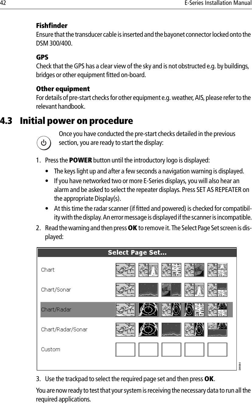 42 E-Series Installation ManualFishfinderEnsure that the transducer cable is inserted and the bayonet connector locked onto the DSM 300/400.GPSCheck that the GPS has a clear view of the sky and is not obstructed e.g. by buildings, bridges or other equipment fitted on-board.Other equipmentFor details of pre-start checks for other equipment e.g. weather, AIS, please refer to the relevant handbook.4.3 Initial power on procedure            Once you have conducted the pre-start checks detailed in the previous section, you are ready to start the display:1. Press the POWER button until the introductory logo is displayed:• The keys light up and after a few seconds a navigation warning is displayed.• If you have networked two or more E-Series displays, you will also hear an alarm and be asked to select the repeater displays. Press SET AS REPEATER on the appropriate Display(s).• At this time the radar scanner (if fitted and powered) is checked for compatibil-ity with the display. An error message is displayed if the scanner is incompatible.2. Read the warning and then press OK to remove it. The Select Page Set screen is dis-played:            3. Use the trackpad to select the required page set and then press OK.You are now ready to test that your system is receiving the necessary data to run all the required applications.D6577-1D9109-1