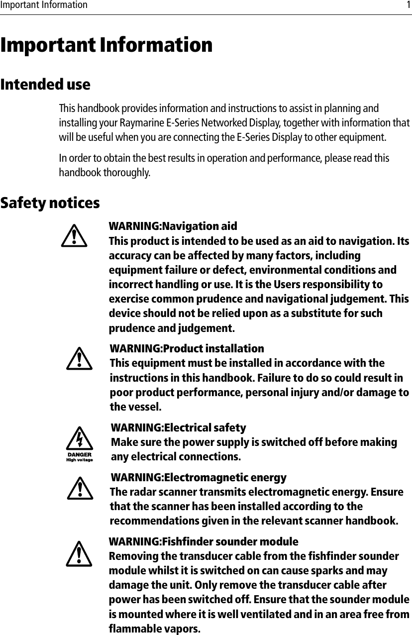 Important Information 1Important InformationIntended useThis handbook provides information and instructions to assist in planning and installing your Raymarine E-Series Networked Display, together with information that will be useful when you are connecting the E-Series Display to other equipment.In order to obtain the best results in operation and performance, please read this handbook thoroughly. Safety noticesWARNING:Navigation aidThis product is intended to be used as an aid to navigation. Its accuracy can be affected by many factors, including equipment failure or defect, environmental conditions and incorrect handling or use. It is the Users responsibility to exercise common prudence and navigational judgement. This device should not be relied upon as a substitute for such prudence and judgement.WARNING:Product installationThis equipment must be installed in accordance with the instructions in this handbook. Failure to do so could result in poor product performance, personal injury and/or damage to the vessel.WARNING:Electrical safetyMake sure the power supply is switched off before making any electrical connections.WARNING:Electromagnetic energyThe radar scanner transmits electromagnetic energy. Ensure that the scanner has been installed according to the recommendations given in the relevant scanner handbook.WARNING:Fishfinder sounder moduleRemoving the transducer cable from the fishfinder sounder module whilst it is switched on can cause sparks and may damage the unit. Only remove the transducer cable after power has been switched off. Ensure that the sounder module is mounted where it is well ventilated and in an area free from flammable vapors.