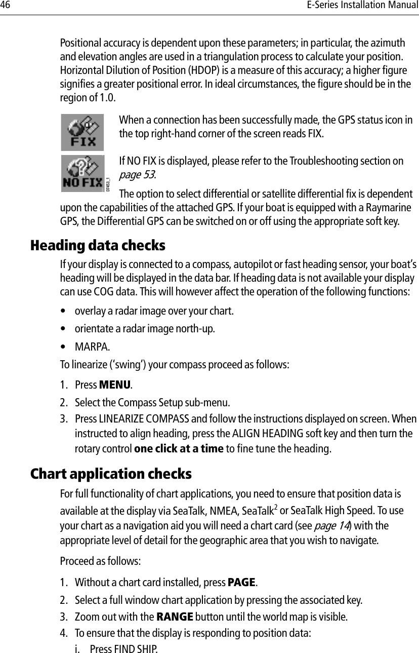 46 E-Series Installation ManualPositional accuracy is dependent upon these parameters; in particular, the azimuth and elevation angles are used in a triangulation process to calculate your position. Horizontal Dilution of Position (HDOP) is a measure of this accuracy; a higher figure signifies a greater positional error. In ideal circumstances, the figure should be in the region of 1.0.            When a connection has been successfully made, the GPS status icon in the top right-hand corner of the screen reads FIX.If NO FIX is displayed, please refer to the Troubleshooting section on page 53.The option to select differential or satellite differential fix is dependent upon the capabilities of the attached GPS. If your boat is equipped with a Raymarine GPS, the Differential GPS can be switched on or off using the appropriate soft key.Heading data checksIf your display is connected to a compass, autopilot or fast heading sensor, your boat’s heading will be displayed in the data bar. If heading data is not available your display can use COG data. This will however affect the operation of the following functions:• overlay a radar image over your chart.• orientate a radar image north-up.•MARPA.To linearize (‘swing’) your compass proceed as follows:1. Press MENU.2. Select the Compass Setup sub-menu.3. Press LINEARIZE COMPASS and follow the instructions displayed on screen. When instructed to align heading, press the ALIGN HEADING soft key and then turn the rotary control one click at a time to fine tune the heading.Chart application checksFor full functionality of chart applications, you need to ensure that position data is available at the display via SeaTalk, NMEA, SeaTalk2 or SeaTalk High Speed. To use your chart as a navigation aid you will need a chart card (see page 14) with the appropriate level of detail for the geographic area that you wish to navigate.Proceed as follows:1. Without a chart card installed, press PAGE.2. Select a full window chart application by pressing the associated key.3. Zoom out with the RANGE button until the world map is visible.4. To ensure that the display is responding to position data:i. Press FIND SHIP.D7453_1