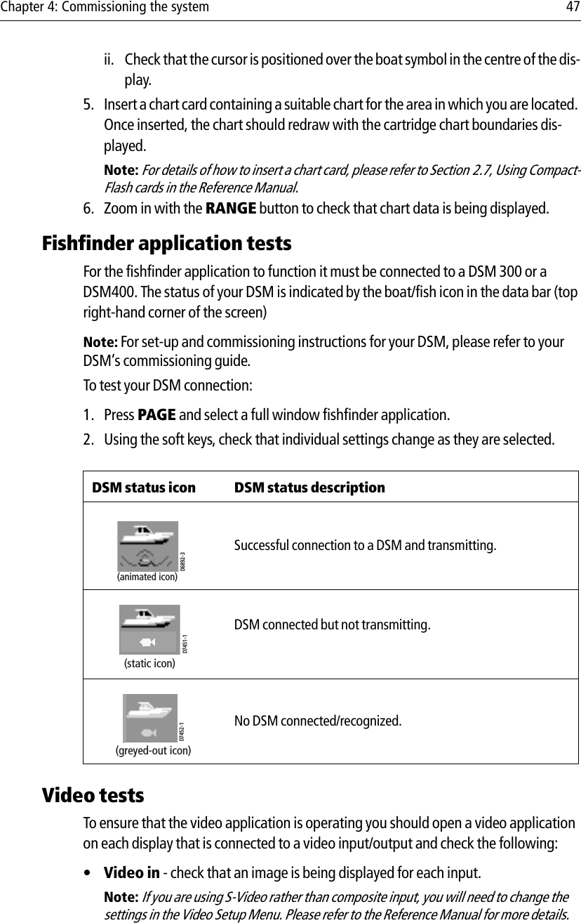 Chapter 4: Commissioning the system 47ii. Check that the cursor is positioned over the boat symbol in the centre of the dis-play.5. Insert a chart card containing a suitable chart for the area in which you are located. Once inserted, the chart should redraw with the cartridge chart boundaries dis-played.Note: For details of how to insert a chart card, please refer to Section 2.7, Using Compact-Flash cards in the Reference Manual.6. Zoom in with the RANGE button to check that chart data is being displayed.Fishfinder application testsFor the fishfinder application to function it must be connected to a DSM 300 or a DSM400. The status of your DSM is indicated by the boat/fish icon in the data bar (top right-hand corner of the screen)Note: For set-up and commissioning instructions for your DSM, please refer to your DSM’s commissioning guide.To test your DSM connection:1. Press PAGE and select a full window fishfinder application.2. Using the soft keys, check that individual settings change as they are selected.Video testsTo ensure that the video application is operating you should open a video application on each display that is connected to a video input/output and check the following:•Video in - check that an image is being displayed for each input.Note: If you are using S-Video rather than composite input, you will need to change the settings in the Video Setup Menu. Please refer to the Reference Manual for more details.DSM status icon DSM status description            Successful connection to a DSM and transmitting.            DSM connected but not transmitting.            No DSM connected/recognized.D6892-3(animated icon)D7451-1(static icon)D7452-1(greyed-out icon)