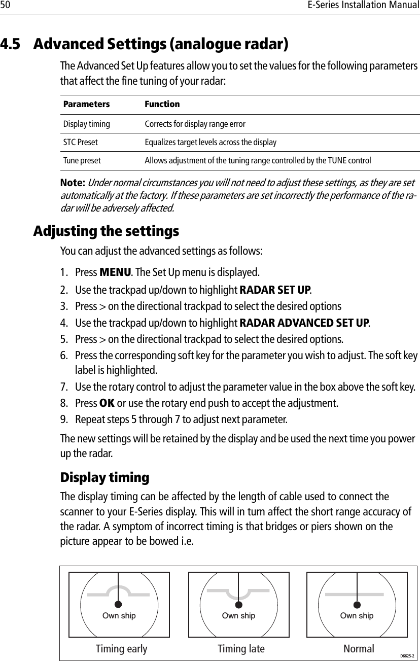 50 E-Series Installation Manual4.5 Advanced Settings (analogue radar)The Advanced Set Up features allow you to set the values for the following parameters that affect the fine tuning of your radar:            Note: Under normal circumstances you will not need to adjust these settings, as they are set automatically at the factory. If these parameters are set incorrectly the performance of the ra-dar will be adversely affected.Adjusting the settingsYou can adjust the advanced settings as follows:1. Press MENU. The Set Up menu is displayed.2. Use the trackpad up/down to highlight RADAR SET UP.3. Press &gt; on the directional trackpad to select the desired options4. Use the trackpad up/down to highlight RADAR ADVANCED SET UP. 5. Press &gt; on the directional trackpad to select the desired options.6. Press the corresponding soft key for the parameter you wish to adjust. The soft key label is highlighted.7. Use the rotary control to adjust the parameter value in the box above the soft key.8. Press OK or use the rotary end push to accept the adjustment.9. Repeat steps 5 through 7 to adjust next parameter.The new settings will be retained by the display and be used the next time you power up the radar.Display timing The display timing can be affected by the length of cable used to connect the scanner to your E-Series display. This will in turn affect the short range accuracy of the radar. A symptom of incorrect timing is that bridges or piers shown on the picture appear to be bowed i.e.            Parameters FunctionDisplay timing Corrects for display range errorSTC Preset Equalizes target levels across the displayTune preset Allows adjustment of the tuning range controlled by the TUNE controlOwn ship Own shipTiming early Timing late NormalOwn shipD6625-2