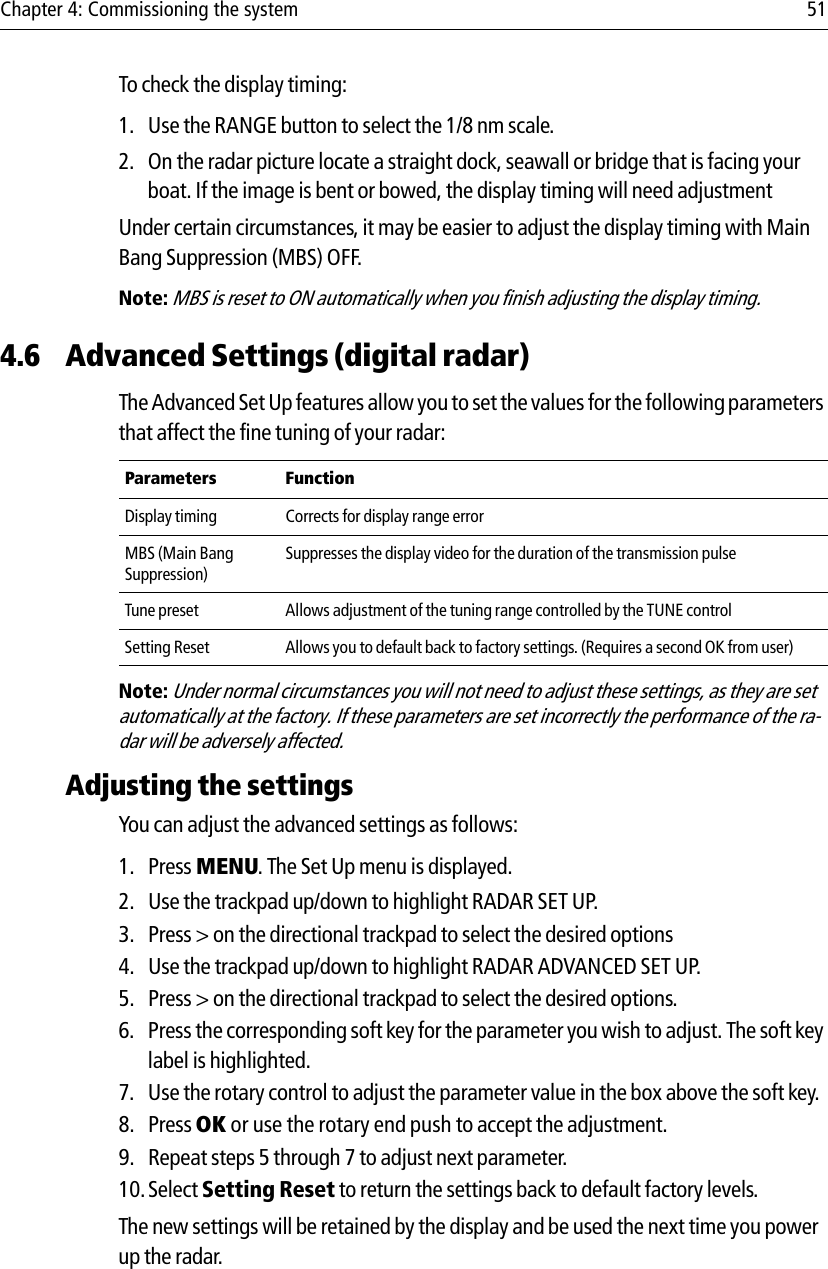 Chapter 4: Commissioning the system 51To check the display timing:1. Use the RANGE button to select the 1/8 nm scale.2. On the radar picture locate a straight dock, seawall or bridge that is facing your boat. If the image is bent or bowed, the display timing will need adjustmentUnder certain circumstances, it may be easier to adjust the display timing with Main Bang Suppression (MBS) OFF. Note: MBS is reset to ON automatically when you finish adjusting the display timing.4.6 Advanced Settings (digital radar)The Advanced Set Up features allow you to set the values for the following parameters that affect the fine tuning of your radar:            Note: Under normal circumstances you will not need to adjust these settings, as they are set automatically at the factory. If these parameters are set incorrectly the performance of the ra-dar will be adversely affected.Adjusting the settingsYou can adjust the advanced settings as follows:1. Press MENU. The Set Up menu is displayed.2. Use the trackpad up/down to highlight RADAR SET UP.3. Press &gt; on the directional trackpad to select the desired options4. Use the trackpad up/down to highlight RADAR ADVANCED SET UP. 5. Press &gt; on the directional trackpad to select the desired options.6. Press the corresponding soft key for the parameter you wish to adjust. The soft key label is highlighted.7. Use the rotary control to adjust the parameter value in the box above the soft key.8. Press OK or use the rotary end push to accept the adjustment.9. Repeat steps 5 through 7 to adjust next parameter.10.Select Setting Reset to return the settings back to default factory levels.The new settings will be retained by the display and be used the next time you power up the radar.Parameters FunctionDisplay timing Corrects for display range errorMBS (Main Bang Suppression)Suppresses the display video for the duration of the transmission pulse Tune preset Allows adjustment of the tuning range controlled by the TUNE controlSetting Reset Allows you to default back to factory settings. (Requires a second OK from user)