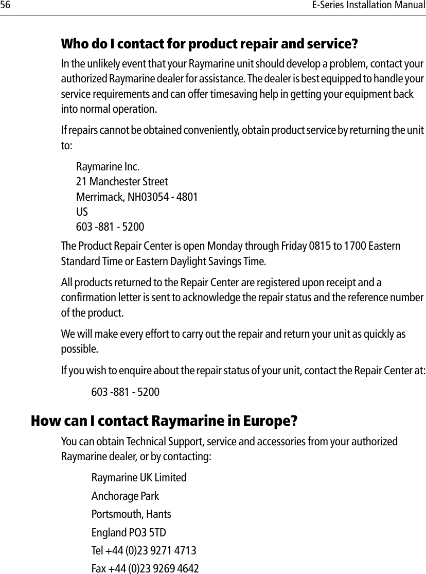 56 E-Series Installation ManualWho do I contact for product repair and service?In the unlikely event that your Raymarine unit should develop a problem, contact your authorized Raymarine dealer for assistance. The dealer is best equipped to han dl e your service requirements and can offer timesaving help in getting your equipment back into normal operation.If repairs cannot be obtained conveniently, obtain product service by returning the unit to:Raymarine Inc.21 Manchester StreetMerrimack, NH03054 - 4801US603 -881 - 5200The Product Repair Center is open Monday through Friday 0815 to 1700 Eastern Standard Time or Eastern Daylight Savings Time.All products returned to the Repair Center are registered upon receipt and a confirmation letter is sent to acknowledge the repair status and the reference number of the product. We will make every effort to carry out the repair and return your unit as quickly as possible.If you wish to enquire about the repair status of your unit, contact the Repair Center at:603 -881 - 5200How can I contact Raymarine in Europe?You can obtain Technical Support, service and accessories from your authorized Raymarine dealer, or by contacting:Raymarine UK LimitedAnchorage ParkPortsmouth, HantsEngland PO3 5TDTel +44 (0)23 9271 4713Fax +44 (0)23 9269 4642