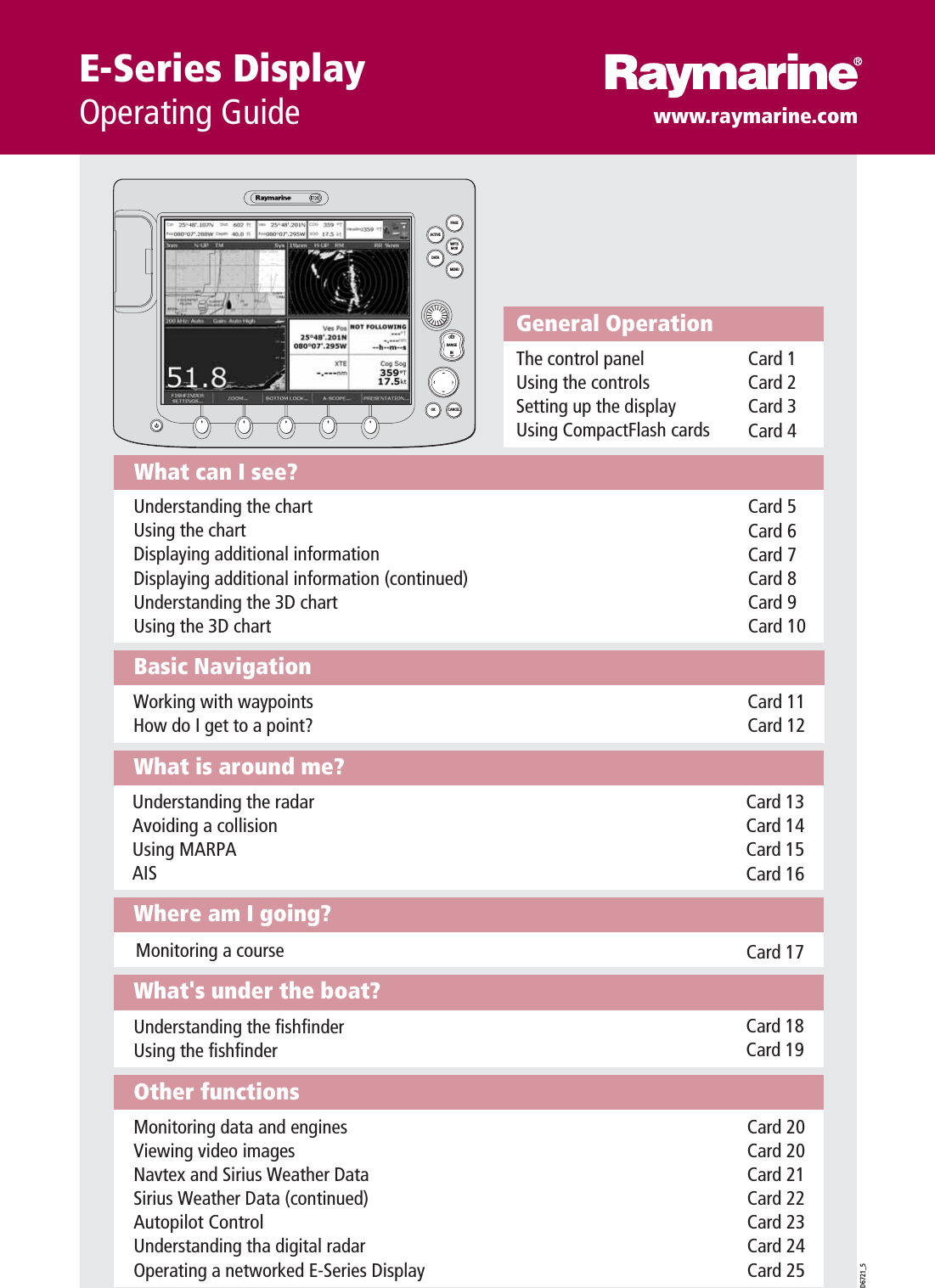 Other functionsMonitoring data and enginesViewing video imagesNavtex and Sirius Weather Data Sirius Weather Data (continued) Autopilot ControlUnderstanding tha digital radarOperating a networked E-Series DisplayCard 20Card 20Card 21Card 22Card 23Card 24Card 25What&apos;s under the boat?Understanding the fishfinderUsing the fishfinder Card 18Card 19Where am I going?Monitoring a course Card 17What is around me?Understanding the radarAvoiding a collisionUsing MARPAAISCard 13Card 14Card 15Card 16Basic NavigationWorking with waypointsHow do I get to a point?Card 11Card 12What can I see?Understanding the chartUsing the chartDisplaying additional informationDisplaying additional information (continued)Understanding the 3D chart Using the 3D chart Card 5Card 6Card 7Card 8Card 9Card 10General OperationThe control panelUsing the controlsSetting up the displayUsing CompactFlash cardsCard 1Card 2Card 3Card 4D6721_5PAGEACTIVEWPTSMOBMENUDATACANCELOKRANGEINOUTE-Series DisplayOperating Guide www.raymarine.com