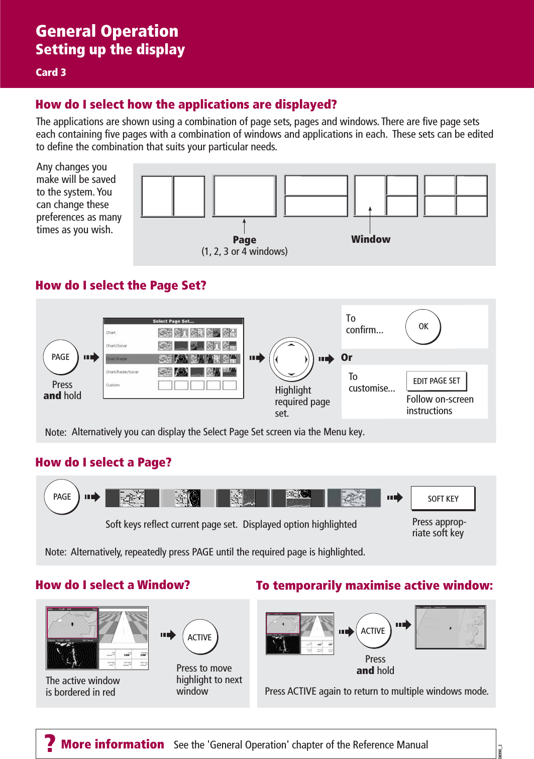 ?More information - See the &apos;General Operation&apos; chapter of the Reference ManualThe active windowis bordered in redPressand holdPress to move highlight to next window Press ACTIVE again to return to multiple windows mode.Soft keys reflect current page set.  Displayed option highlighted Press approp-riate soft keyNote:  Alternatively, repeatedly press PAGE until the required page is highlighted.Pressand holdToconfirm...Highlight required page set.Note:  Alternatively you can display the Select Page Set screen via the Menu key.Tocustomise... EDIT PAGE SETFollow on-screen instructionsOrPAGEOKPAGEACTIVESOFT KEYACTIVEThe applications are shown using a combination of page sets, pages and windows. There are five page sets each containing five pages with a combination of windows and applications in each.  These sets can be edited to define the combination that suits your particular needs.How do I select how the applications are displayed?Any changes you make will be saved to the system. You can change these preferences as many times as you wish. Page(1, 2, 3 or 4 windows)WindowHow do I select the Page Set?How do I select a Page? To temporarily maximise active window:How do I select a Window? D8990_2General OperationSetting up the displayCard 3