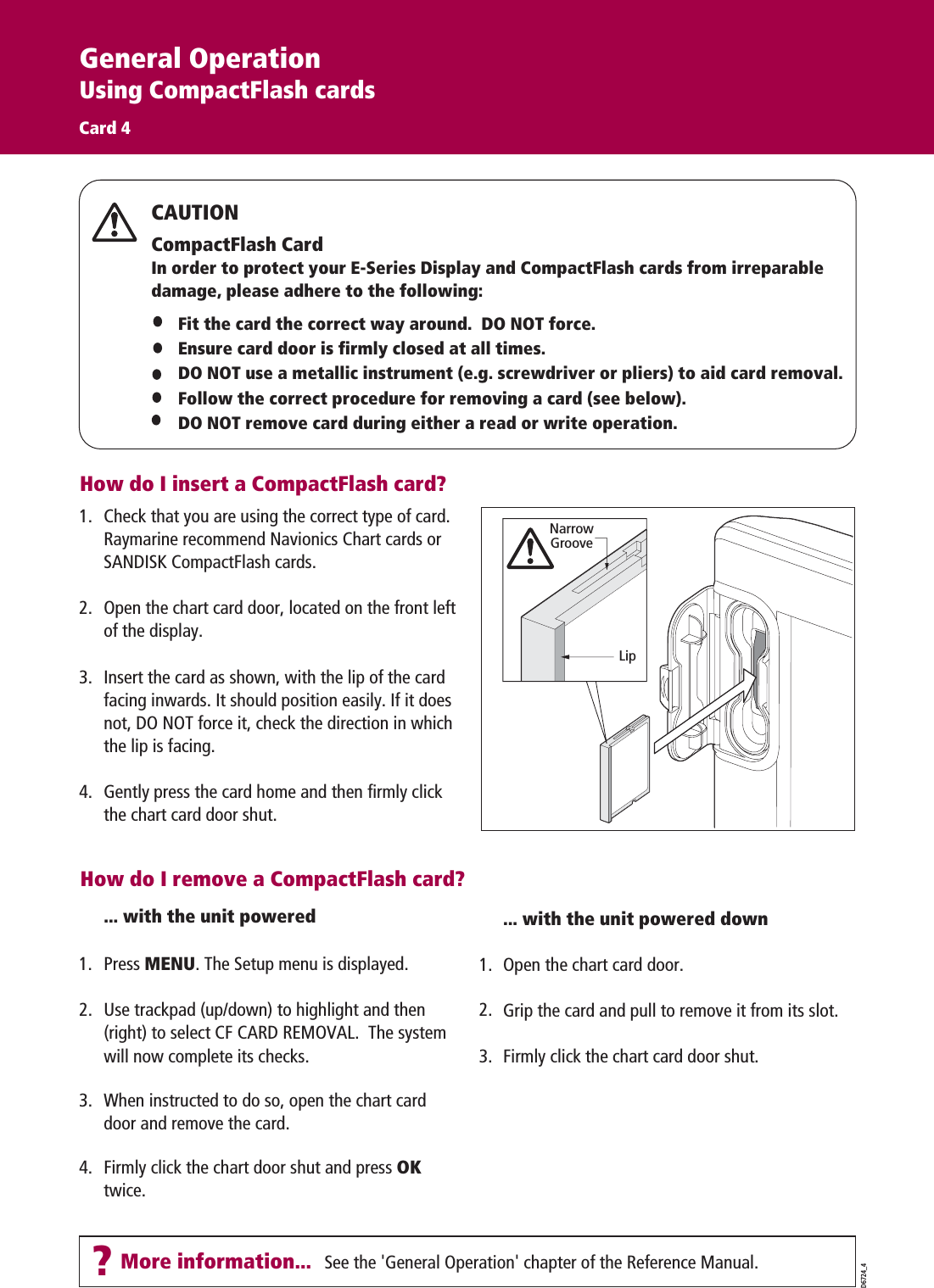 ?More information... See the &apos;General Operation&apos; chapter of the Reference Manual. D6724_4How do I insert a CompactFlash card?Fit the card the correct way around.  DO NOT force.Ensure card door is firmly closed at all times. DO NOT use a metallic instrument (e.g. screwdriver or pliers) to aid card removal.Follow the correct procedure for removing a card (see below).DO NOT remove card during either a read or write operation.CAUTIONCompactFlash CardIn order to protect your E-Series Display and CompactFlash cards from irreparable damage, please adhere to the following:... with the unit poweredPress MENU. The Setup menu is displayed. Use trackpad (up/down) to highlight and then (right) to select CF CARD REMOVAL.  The system will now complete its checks. When instructed to do so, open the chart card door and remove the card. Firmly click the chart door shut and press OK  twice.... with the unit powered downOpen the chart card door.Grip the card and pull to remove it from its slot.Firmly click the chart card door shut.How do I remove a CompactFlash card?General OperationUsing CompactFlash cardsCard 4Check that you are using the correct type of card. Raymarine recommend Navionics Chart cards or SANDISK CompactFlash cards.Open the chart card door, located on the front left of the display. Insert the card as shown, with the lip of the card facing inwards. It should position easily. If it does not, DO NOT force it, check the direction in which the lip is facing. Gently press the card home and then firmly click the chart card door shut.NarrowGrooveLip1.2.3.4.1.3.1.2.3.4.2.