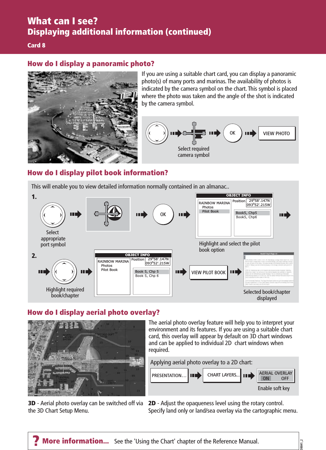 See the &apos;Using the Chart&apos; chapter of the Reference Manual. D8841_2What can I see?Displaying additional information (continued)Card 8CHART LAYERS...PRESENTATION…Enable soft keyAERIAL OVERLAY        OFFON  If you are using a suitable chart card, you can display a panoramic photo(s) of many ports and marinas. The availability of photos is indicated by the camera symbol on the chart. This symbol is placed where the photo was taken and the angle of the shot is indicated by the camera symbol.How do I display pilot book information?This will enable you to view detailed information normally contained in an almanac..OKHighlight and select the pilot book optionSelect appropriateport symbolOBJECT INFORAINBOW MARINA   PhotosPosition   29058&apos;.147N093052&apos;.215WBook5, Chp5  Pilot BookOBJECT INFORAINBOW MARINA   Photos   Pilot BookPosition   29058&apos;.147N093052&apos;.215WHighlight requiredbook/chapter Selected book/chapter displayedVIEW PILOT BOOKBook 5, Chp 5How do I display aerial photo overlay?The aerial photo overlay feature will help you to interpret your environment and its features. If you are using a suitable chart card, this overlay will appear by default on 3D chart windows and can be applied to individual 2D  chart windows when required.3D - Aerial photo overlay can be switched off via the 3D Chart Setup Menu.2D - Adjust the opaqueness level using the rotary control. Specify land only or land/sea overlay via the cartographic menu.Applying aerial photo overlay to a 2D chart:1.2.How do I display a panoramic photo?Select requiredcamera symbolVIEW PHOTOOK?More information...