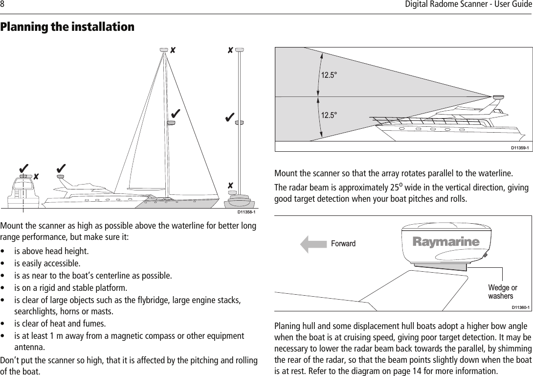 8         Digital Radome Scanner - User Guide Planning the installation          Mount the scanner as high as possible above the waterline for better long range performance, but make sure it:• is above head height.• is easily accessible.• is as near to the boat’s centerline as possible.• is on a rigid and stable platform.• is clear of large objects such as the flybridge, large engine stacks, searchlights, horns or masts.• is clear of heat and fumes.• is at least 1 m away from a magnetic compass or other equipment antenna.Don’t put the scanner so high, that it is affected by the pitching and rolling of the boat.          Mount the scanner so that the array rotates parallel to the waterline.The radar beam is approximately 25o wide in the vertical direction, giving good target detection when your boat pitches and rolls.           Planing hull and some displacement hull boats adopt a higher bow angle when the boat is at cruising speed, giving poor target detection. It may be necessary to lower the radar beam back towards the parallel, by shimming the rear of the radar, so that the beam points slightly down when the boat is at rest. Refer to the diagram on page 14 for more information.D11358-112.5°12.5°D11359-1Wedge orwashersForwardD11360-1