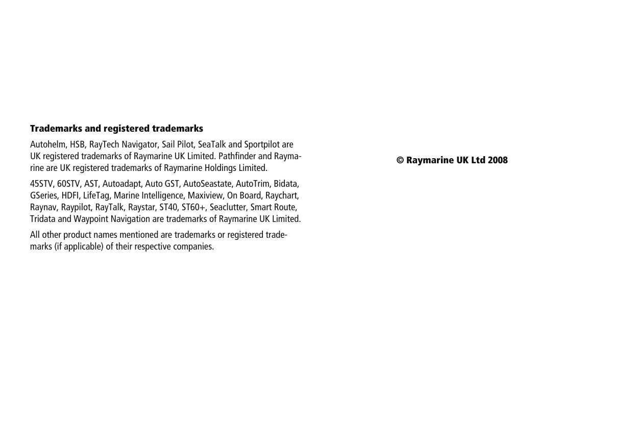 Trademarks and registered trademarksAutohelm, HSB, RayTech Navigator, Sail Pilot, SeaTalk and Sportpilot are UK registered trademarks of Raymarine UK Limited. Pathfinder and Rayma-rine are UK registered trademarks of Raymarine Holdings Limited.45STV, 60STV, AST, Autoadapt, Auto GST, AutoSeastate, AutoTrim, Bidata, GSeries, HDFI, LifeTag, Marine Intelligence, Maxiview, On Board, Raychart, Raynav, Raypilot, RayTalk, Raystar, ST40, ST60+, Seaclutter, Smart Route, Tridata and Waypoint Navigation are trademarks of Raymarine UK Limited.All other product names mentioned are trademarks or registered trade-marks (if applicable) of their respective companies.© Raymarine UK Ltd 2008