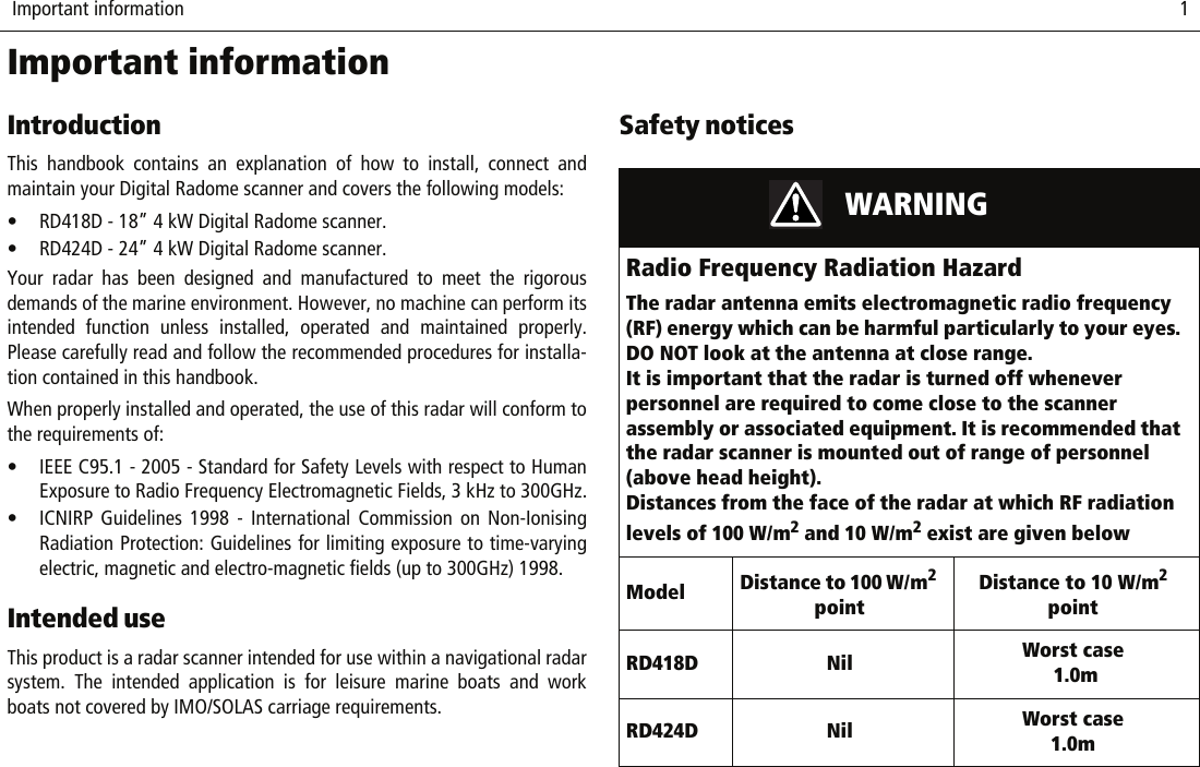  Important information                              1Important informationIntroductionThis handbook contains an explanation of how to install, connect andmaintain your Digital Radome scanner and covers the following models:• RD418D - 18” 4 kW Digital Radome scanner.• RD424D - 24” 4 kW Digital Radome scanner.Your radar has been designed and manufactured to meet the rigorousdemands of the marine environment. However, no machine can perform itsintended function unless installed, operated and maintained properly.Please carefully read and follow the recommended procedures for installa-tion contained in this handbook.When properly installed and operated, the use of this radar will conform tothe requirements of:• IEEE C95.1 - 2005 - Standard for Safety Levels with respect to HumanExposure to Radio Frequency Electromagnetic Fields, 3 kHz to 300GHz.• ICNIRP Guidelines 1998 - International Commission on Non-IonisingRadiation Protection: Guidelines for limiting exposure to time-varyingelectric, magnetic and electro-magnetic fields (up to 300GHz) 1998.Intended useThis product is a radar scanner intended for use within a navigational radarsystem. The intended application is for leisure marine boats and workboats not covered by IMO/SOLAS carriage requirements.Safety notices                    WARNINGRadio Frequency Radiation HazardThe radar antenna emits electromagnetic radio frequency (RF) energy which can be harmful particularly to your eyes. DO NOT look at the antenna at close range. It is important that the radar is turned off whenever personnel are required to come close to the scanner assembly or associated equipment. It is recommended that the radar scanner is mounted out of range of personnel (above head height).Distances from the face of the radar at which RF radiation levels of 100 W/m2 and 10 W/m2 exist are given belowModel Distance to 100 W/m2 pointDistance to 10 W/m2 pointRD418D Nil Worst case 1.0mRD424D Nil Worst case 1.0m