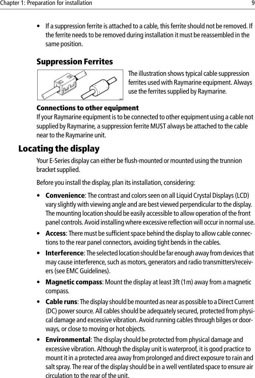 Chapter 1: Preparation for installation 9• If a suppression ferrite is attached to a cable, this ferrite should not be removed. If the ferrite needs to be removed during installation it must be reassembled in the same position.Suppression Ferrites            The illustration shows typical cable suppression ferrites used with Raymarine equipment. Always use the ferrites supplied by Raymarine.Connections to other equipmentIf your Raymarine equipment is to be connected to other equipment using a cable not supplied by Raymarine, a suppression ferrite MUST always be attached to the cable near to the Raymarine unit.Locating the displayYour E-Series display can either be flush-mounted or mounted using the trunnion bracket supplied.Before you install the display, plan its installation, considering:•Convenience: The contrast and colors seen on all Liquid Crystal Displays (LCD) vary slightly with viewing angle and are best viewed perpendicular to the display. The mounting location should be easily accessible to allow operation of the front panel controls. Avoid installing where excessive reflection will occur in normal use.•Access: There must be sufficient space behind the display to allow cable connec-tions to the rear panel connectors, avoiding tight bends in the cables.•Interference: The selected location should be far enough away from devices that may cause interference, such as motors, generators and radio transmitters/receiv-ers (see EMC Guidelines).•Magnetic compass: Mount the display at least 3ft (1m) away from a magnetic compass.•Cable runs: The display should be mounted as near as possible to a Direct Current (DC) power source. All cables should be adequately secured, protected from physi-cal damage and excessive vibration. Avoid running cables through bilges or door-ways, or close to moving or hot objects.•Environmental: The display should be protected from physical damage and excessive vibration. Although the display unit is waterproof, it is good practice to mount it in a protected area away from prolonged and direct exposure to rain and salt spray. The rear of the display should be in a well ventilated space to ensure air circulation to the rear of the unit.D6626-1