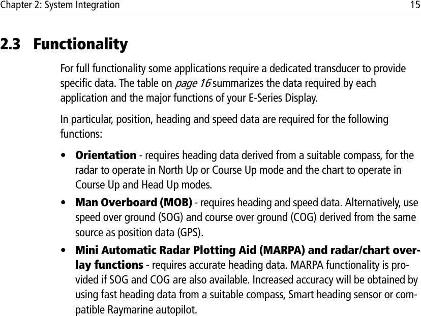 Chapter 2: System Integration 152.3 FunctionalityFor full functionality some applications require a dedicated transducer to provide specific data. The table on page 16 summarizes the data required by each application and the major functions of your E-Series Display.In particular, position, heading and speed data are required for the following functions:•Orientation - requires heading data derived from a suitable compass, for the radar to operate in North Up or Course Up mode and the chart to operate in Course Up and Head Up modes.•Man Overboard (MOB) - requires heading and speed data. Alternatively, use speed over ground (SOG) and course over ground (COG) derived from the same source as position data (GPS).•Mini Automatic Radar Plotting Aid (MARPA) and radar/chart over-lay functions - requires accurate heading data. MARPA functionality is pro-vided if SOG and COG are also available. Increased accuracy will be obtained by using fast heading data from a suitable compass, Smart heading sensor or com-patible Raymarine autopilot.