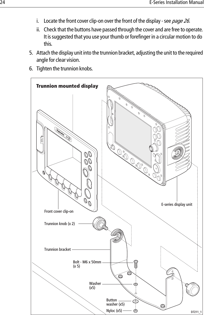 24 E-Series Installation Manuali. Locate the front cover clip-on over the front of the display - see page 26.ii. Check that the buttons have passed through the cover and are free to operate. It is suggested that you use your thumb or forefinger in a circular motion to do this.5. Attach the display unit into the trunnion bracket, adjusting the unit to the required angle for clear vision.6. Tighten the trunnion knobs.            D7211_1E-series display unitTrunnion knob (x 2)Trunnion bracketBolt - M6 x 50mm(x 5)Front cover clip-onTrunnion mounted displayButtonwasher (x5)Washer(x5)Nyloc (x5)