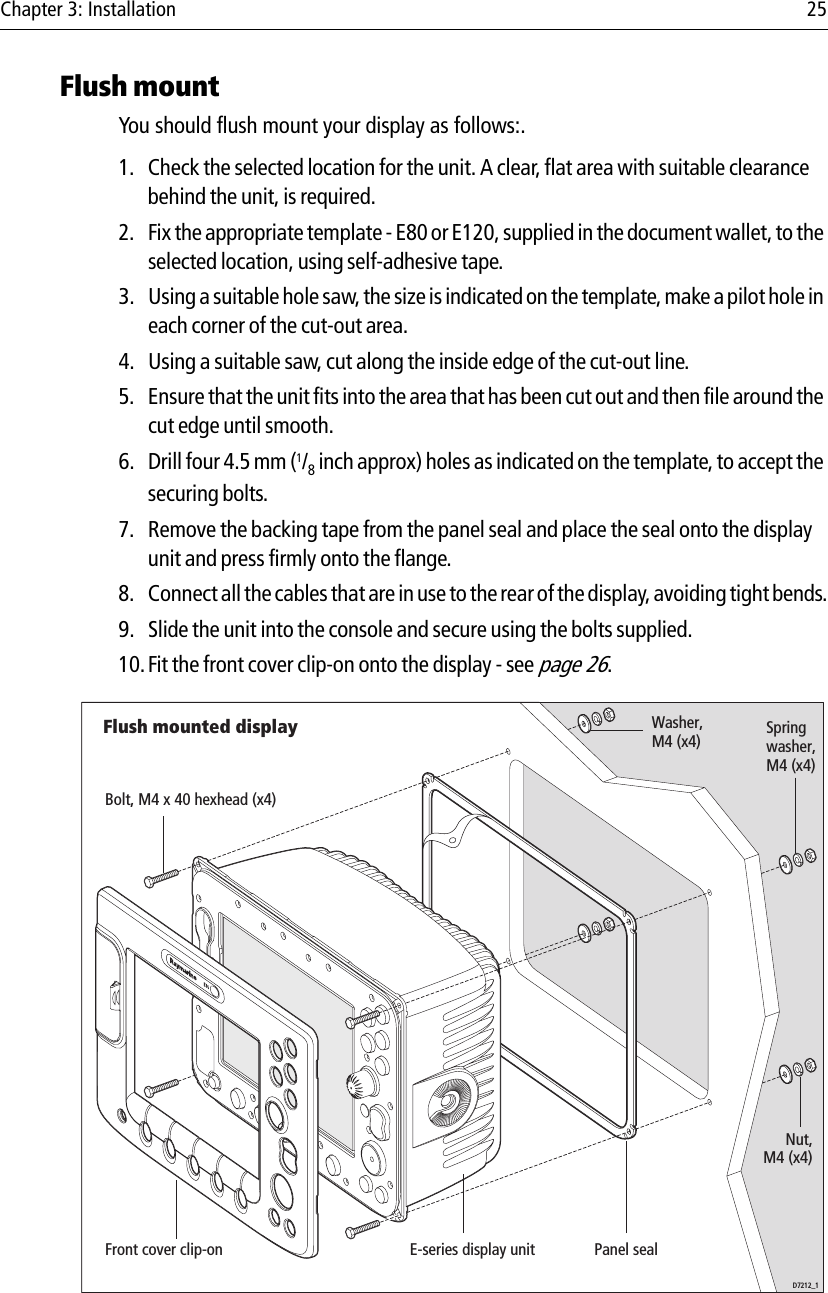 Chapter 3: Installation 25Flush mountYou should flush mount your display as follows:.1. Check the selected location for the unit. A clear, flat area with suitable clearance behind the unit, is required.2. Fix the appropriate template - E80 or E120, supplied in the document wallet, to the selected location, using self-adhesive tape.3. Using a suitable hole saw, the size is indicated on the template, make a pilot hole in each corner of the cut-out area.4. Using a suitable saw, cut along the inside edge of the cut-out line.5. Ensure that the unit fits into the area that has been cut out and then file around the cut edge until smooth.6. Drill four 4.5 mm (1/8 inch approx) holes as indicated on the template, to accept the securing bolts.7. Remove the backing tape from the panel seal and place the seal onto the display unit and press firmly onto the flange.8. Connect all the cables that are in use to the rear of the display, avoiding tight bends.9. Slide the unit into the console and secure using the bolts supplied.10.Fit the front cover clip-on onto the display - see page 26.            Flush mounted displayD7212_1E-series display unitBolt, M4 x 40 hexhead (x4)Spring washer,M4 (x4)Washer,M4 (x4)Nut,M4 (x4)Front cover clip-on Panel seal