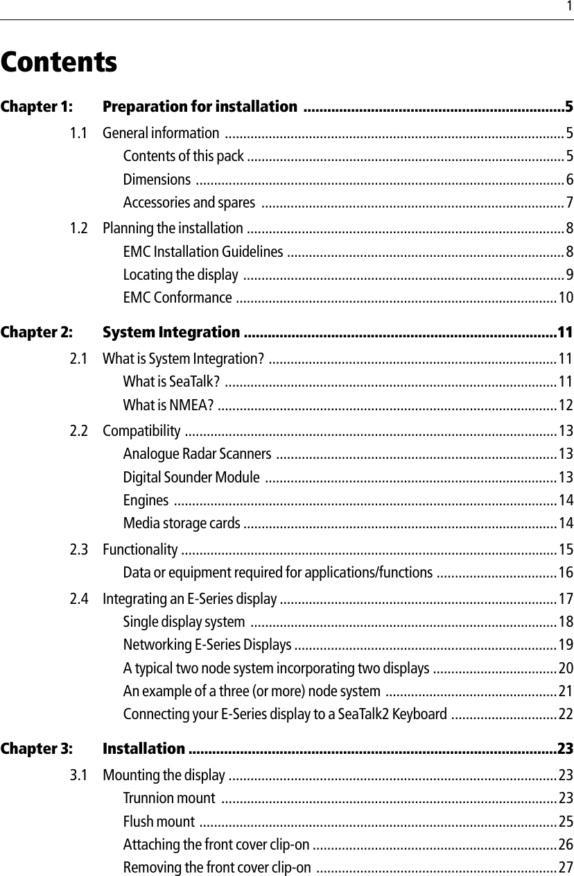   1ContentsChapter 1: Preparation for installation  ..................................................................51.1 General information  ............................................................................................. 5Contents of this pack .......................................................................................5Dimensions .....................................................................................................6Accessories and spares  ...................................................................................71.2 Planning the installation .......................................................................................8EMC Installation Guidelines ............................................................................ 8Locating the display  ........................................................................................9EMC Conformance ........................................................................................10Chapter 2: System Integration ...............................................................................112.1 What is System Integration? ...............................................................................11What is SeaTalk?  ...........................................................................................11What is NMEA? .............................................................................................122.2 Compatibility ......................................................................................................13Analogue Radar Scanners .............................................................................13Digital Sounder Module  ................................................................................13Engines .........................................................................................................14Media storage cards ......................................................................................142.3 Functionality .......................................................................................................15Data or equipment required for applications/functions .................................162.4 Integrating an E-Series display ............................................................................17Single display system  ....................................................................................18Networking E-Series Displays ........................................................................19A typical two node system incorporating two displays ..................................20An example of a three (or more) node system  ...............................................21Connecting your E-Series display to a SeaTalk2 Keyboard .............................22Chapter 3: Installation .............................................................................................233.1 Mounting the display ..........................................................................................23Trunnion mount  ............................................................................................23Flush mount ..................................................................................................25Attaching the front cover clip-on ...................................................................26Removing the front cover clip-on ..................................................................27